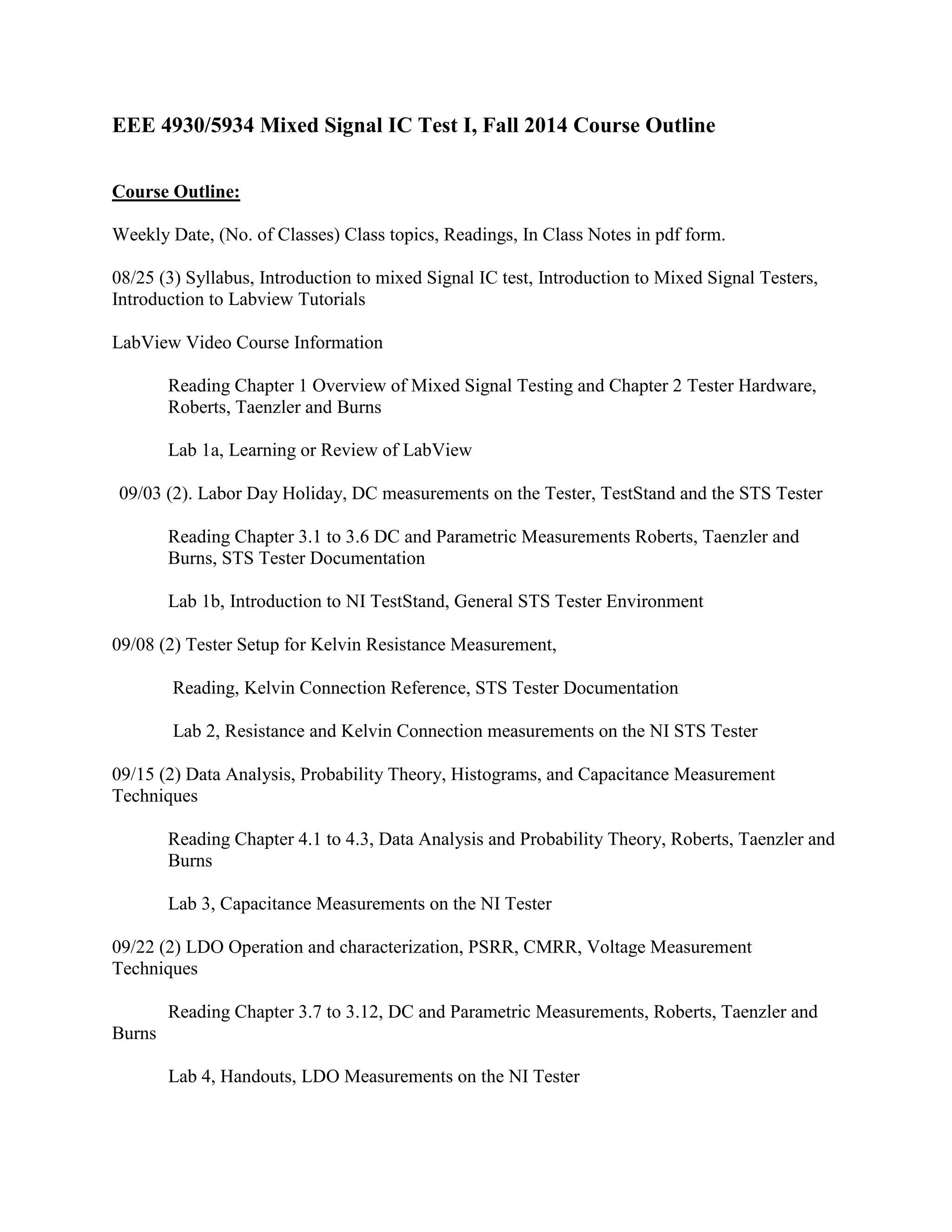 EEE 4930/5934 Mixed Signal IC Test I, Fall 2014 Course Outline
Course Outline:
Weekly Date, (No. of Classes) Class topics, Readings, In Class Notes in pdf form.
08/25 (3) Syllabus, Introduction to mixed Signal IC test, Introduction to Mixed Signal Testers,
Introduction to Labview Tutorials
LabView Video Course Information
Reading Chapter 1 Overview of Mixed Signal Testing and Chapter 2 Tester Hardware,
Roberts, Taenzler and Burns
Lab 1a, Learning or Review of LabView
09/03 (2). Labor Day Holiday, DC measurements on the Tester, TestStand and the STS Tester
Reading Chapter 3.1 to 3.6 DC and Parametric Measurements Roberts, Taenzler and
Burns, STS Tester Documentation
Lab 1b, Introduction to NI TestStand, General STS Tester Environment
09/08 (2) Tester Setup for Kelvin Resistance Measurement,
Reading, Kelvin Connection Reference, STS Tester Documentation
Lab 2, Resistance and Kelvin Connection measurements on the NI STS Tester
09/15 (2) Data Analysis, Probability Theory, Histograms, and Capacitance Measurement
Techniques
Reading Chapter 4.1 to 4.3, Data Analysis and Probability Theory, Roberts, Taenzler and
Burns
Lab 3, Capacitance Measurements on the NI Tester
09/22 (2) LDO Operation and characterization, PSRR, CMRR, Voltage Measurement
Techniques
Reading Chapter 3.7 to 3.12, DC and Parametric Measurements, Roberts, Taenzler and
Burns
Lab 4, Handouts, LDO Measurements on the NI Tester
 