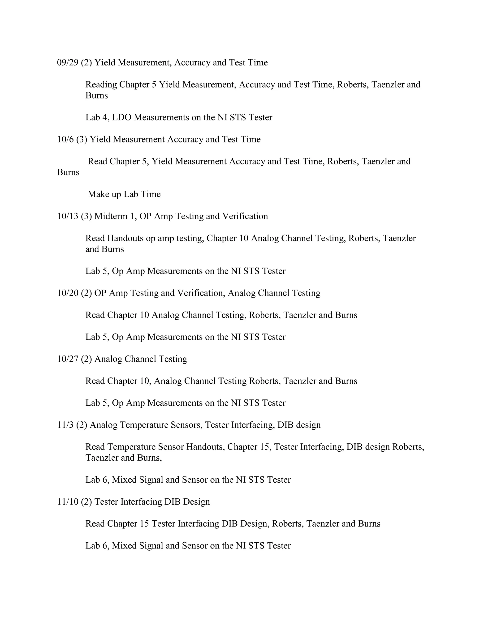 09/29 (2) Yield Measurement, Accuracy and Test Time
Reading Chapter 5 Yield Measurement, Accuracy and Test Time, Roberts, Taenzler and
Burns
Lab 4, LDO Measurements on the NI STS Tester
10/6 (3) Yield Measurement Accuracy and Test Time
Read Chapter 5, Yield Measurement Accuracy and Test Time, Roberts, Taenzler and
Burns
Make up Lab Time
10/13 (3) Midterm 1, OP Amp Testing and Verification
Read Handouts op amp testing, Chapter 10 Analog Channel Testing, Roberts, Taenzler
and Burns
Lab 5, Op Amp Measurements on the NI STS Tester
10/20 (2) OP Amp Testing and Verification, Analog Channel Testing
Read Chapter 10 Analog Channel Testing, Roberts, Taenzler and Burns
Lab 5, Op Amp Measurements on the NI STS Tester
10/27 (2) Analog Channel Testing
Read Chapter 10, Analog Channel Testing Roberts, Taenzler and Burns
Lab 5, Op Amp Measurements on the NI STS Tester
11/3 (2) Analog Temperature Sensors, Tester Interfacing, DIB design
Read Temperature Sensor Handouts, Chapter 15, Tester Interfacing, DIB design Roberts,
Taenzler and Burns,
Lab 6, Mixed Signal and Sensor on the NI STS Tester
11/10 (2) Tester Interfacing DIB Design
Read Chapter 15 Tester Interfacing DIB Design, Roberts, Taenzler and Burns
Lab 6, Mixed Signal and Sensor on the NI STS Tester
 