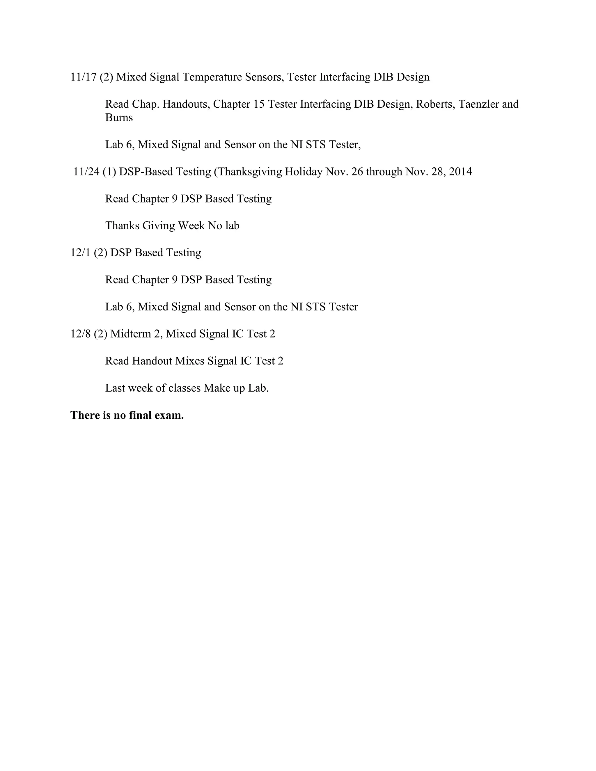 11/17 (2) Mixed Signal Temperature Sensors, Tester Interfacing DIB Design
Read Chap. Handouts, Chapter 15 Tester Interfacing DIB Design, Roberts, Taenzler and
Burns
Lab 6, Mixed Signal and Sensor on the NI STS Tester,
11/24 (1) DSP-Based Testing (Thanksgiving Holiday Nov. 26 through Nov. 28, 2014
Read Chapter 9 DSP Based Testing
Thanks Giving Week No lab
12/1 (2) DSP Based Testing
Read Chapter 9 DSP Based Testing
Lab 6, Mixed Signal and Sensor on the NI STS Tester
12/8 (2) Midterm 2, Mixed Signal IC Test 2
Read Handout Mixes Signal IC Test 2
Last week of classes Make up Lab.
There is no final exam.
 