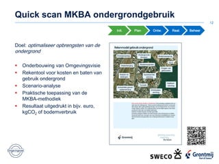 Quick scan MKBA ondergrondgebruik
12
Init. Plan Ontw. Real. Beheer
Doel: optimaliseer opbrengsten van de
ondergrond
 Onderbouwing van Omgevingsvisie
 Rekentool voor kosten en baten van
gebruik ondergrond
 Scenario-analyse
 Praktische toepassing van de
MKBA-methodiek
 Resultaat uitgedrukt in bijv. euro,
kgCO2 of bodemverbruik
 
