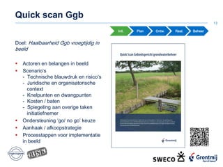 Quick scan Ggb
13
Init. Plan Ontw. Real. Beheer
Doel: Haalbaarheid Ggb vroegtijdig in
beeld
 Actoren en belangen in beeld
 Scenario’s
- Technische blauwdruk en risico’s
- Juridische en organisatorische
context
- Knelpunten en dwangpunten
- Kosten / baten
- Spiegeling aan overige taken
initiatiefnemer
 Ondersteuning ‘go/ no go’ keuze
 Aanhaak / afkoopstrategie
 Processtappen voor implementatie
in beeld
 