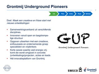 7
Init. Ontw. Real. Beheer
Doel: Maak een creatieve en frisse start met
nieuwe ontwikkelingen
 Samenwerkingsverband uit verschillende
disciplines.
 Innoveren vanuit open en laagdrempe-
lige structuur
 Opgaven uitwerken met een creatieve,
enthousiaste en ondernemende groep
specialisten en vrijdenkers
 Korte sessie waarbij veel energie vrij-
komt die wordt omgezet in concrete
(ontwikkelings)projecten, acties en leads
 Hét innovatieplatform van Grontmij
Plan
Grontmij Underground Pioneers
 