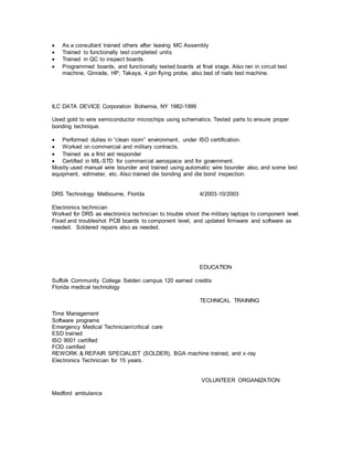  As a consultant trained others after leaving MC Assembly
 Trained to functionally test completed units
 Trained in QC to inspect boards.
 Programmed boards, and functionally tested boards at final stage. Also ran in circuit test
machine, Ginrade, HP, Takaya, 4 pin flying probe, also bed of nails test machine.
ILC DATA DEVICE Corporation Bohemia, NY 1982-1999
Used gold to wire semiconductor microchips using schematics. Tested parts to ensure proper
bonding technique.
 Performed duties in “clean room” environment, under ISO certification.
 Worked on commercial and military contracts.
 Trained as a first aid responder
 Certified in MIL-STD for commercial aerospace and for government.
Mostly used manual wire bounder and trained using automatic wire bounder also, and some test
equipment, voltmeter, etc. Also trained die bonding and die bond inspection.
DRS Technology Melbourne, Florida 4/2003-10/2003
Electronics technician
Worked for DRS as electronics technician to trouble shoot the military laptops to component level.
Fixed and troubleshot PCB boards to component level, and updated firmware and software as
needed. Soldered repairs also as needed.
EDUCATION
Suffolk Community College Selden campus 120 earned credits
Florida medical technology
TECHNICAL TRAINING
Time Management
Software programs
Emergency Medical Technician/critical care
ESD trained
ISO 9001 certified
FOD certified
REWORK & REPAIR SPECIALIST (SOLDER), BGA machine trained, and x-ray
Electronics Technician for 15 years.
VOLUNTEER ORGANIZATION
Medford ambulance
 
