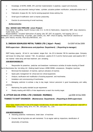  Knowledge of ASTM, ASME, API, and their implementation in pipelines, support and structures.
 Hydraulic and pneumatic testing of valves, cylinders ,actuators problem rectification ,analysis& solution over it
 Fabrication of pipes 2G, 3G, line for existing equipment &new working line.
 Small type of modification work to improve productivity.
 Erection & commissioning of small machinery
Achievements:
Site- SOHAR GAS PIPELINE oman Project:
Site piping for walking hearth furnace (dia 2 in. to 36 in) fabrication, inspection, NDT, loop clearance,
hydro tests, etc.
Responsibilities included fabrication of piping (dia 30”-36”) & supports, hot tapping (24 in.)
installation and commissioning of pumps, gas coolers, etc. NDT check of piping, mechanical clearance of
loops, joint history records, final documentation, etc
3. INDIAN SEAMLESS METAL TUBES LTD ( Jejuri - Pune) Oct’2007 till Dec’2009
Shift supervisor– (Maintenance and pipelines Department) ( Reporting to manager)
ISMT having capacity 40 ton/ hr .raw material ranges from dia. 25 to diameter 160 for seamless pipes .Company
well known for rolling hard material T-90 , for petroleum pipeline B 31.3 and for thermal power plant pipeline B31.1
raw material rolled along with heat treatment ,and annealing.
JOB RESPONSIBILITY
 Responsible for preventive, predictive and breakdown maintenance activities & trouble shooting of Overall
Plant & Machineries like hot rolling mill , Walking hearth furnace USRM DSRM, compressors ,Straighten machines
 Minimized the breakdown of machine, optimum utilization of machine.
 Spare parts management for critical and non critical equipments
 Analysis, rectification and modification of existing equipment, and machineries.
 Installation and commissioning of machineries.
 Managing workmen to achieve a day to day target. Instruct personnel in good housekeeping and safety
practices.
 Maintaining the quality standard as per requirement.
 Weekly meeting with HOD’s of inter departments to reach the monthly target.
4. UTTAM GALVA STEEL LTD ( RAIGAD- MUMBAI) july’2006 till Dec’2009
TRAINEE TO SHIFT ENGINEER– (Maintenance Department) ( Reporting to Shift supervisor)
Uttam Galva Steels Limited is one of the largest manufacturers of cold rolled steel ("CR") and galvanized steel (GP) in
Western India. Company having 20 hi, 4 hi , 6hi , skin pass, TLL , Line
JOB RESPONSIBILITY
 Attending preventive maintenance, break down of machines
 Ensures that all log books are well maintained. To do regular walk-by inspections, identification of
abnormality of machines.
 