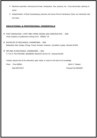  Machines parameter checking like oil level, temperature, flow, pressure, etc. If any abnormality reporting to
senior.
 Implementation of Good housekeeping practices and ensure that all maintenance floors are maintained neat
and clean.
EDUCATIONAL & PROFESSIONAL CREDENTIALS
 POST GRADUATION ( PART TIME) PIPING DESIGN AND CONSTRUCTION - 2008
Trinity academy of professional training Pune GRADE “ A”
 BACHELOR OF MECHANICAL ENGINEERING - 2006
Babasaheb Naik College of Engg .Pusad, Amravati University; accredited A grade, Attained 64.00%
 DIPLOMA IN MECHANICAL ENGINEERING – 2003
V.Y.W.'S. POLYTECHNIC (BADNERA RAILWAY) M.S.B.T.E.; Attained 60.00%
I hereby declare that all the information given above is correct to the best of my knowledge
Place: Pune (INDIA) Nikhil C. Thawkar
Date:05/01/2017 Passport No.H6232091
 