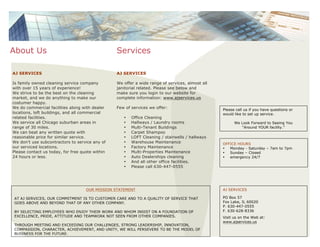 AJ SERVICES
Is family owned cleaning service company
with over 15 years of experience!
We strive to be the best on the cleaning
market, and we do anything to make our
costumer happy.
We do commercial facilities along with dealer
locations, loft buildings, and all commercial
related facilities.
We service all Chicago suburban areas in
range of 30 miles.
We can beat any written quote with
reasonable price for similar service.
We don’t use subcontractors to service any of
our serviced locations.
Please contact us today, for free quote within
24 hours or less.
About Us
AJ SERVICES
We offer a wide range of services, almost all
janitorial related. Please see below and
make sure you login to our website for
complete information: www.ajservices.us
Few of services we offer:
• Office Cleaning
• Hallways / Laundry rooms
• Multi-Tenant Buildings
• Carpet Shampoo
• LOFT Cleaning / stairwells / hallways
• Warehouse Maintenance
• Factory Maintenance
• Multi-Properties Maintenance
• Auto Dealerships cleaning
• And all other office facilities.
• Please call 630-447-0555
Services
OFFICE HOURS
• Monday - Saturday – 7am to 7pm
• Sunday – Closed
• emergency 24/7
AJ SERVICES
PO Box 57
Fox Lake, IL 60020
P. 630-447-0555
F. 630-628-8336
Visit us on the Web at:
www.ajservices.us
Please call us if you have questions or
would like to set up service.
We Look Forward to Seeing You
“Around YOUR facility.”
OUR MISSION STATEMENT
AT AJ SERVICES, OUR COMMITMENT IS TO CUSTOMER CARE AND TO A QUALITY OF SERVICE THAT
GOES ABOVE AND BEYOND THAT OF ANY OTHER COMPANY.
BY SELECTING EMPLOYEES WHO ENJOY THEIR WORK AND WHOM INSIST ON A FOUNDATION OF
EXCELLENCE, PRIDE, ATTITUDE AND TEAMWORK NOT SEEN FROM OTHER COMPANIES.
THROUGH MEETING AND EXCEEDING OUR CHALLENGES, STRONG LEADERSHIP, INNOVATION,
COMPASSION, CHARACTER, ACHIEVEMENT, AND UNITY, WE WILL PERSEVERE TO BE THE MODEL OF
BUSINESS FOR THE FUTURE.
 