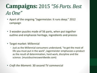 Campaigns: 2015 “56 Parts. Best
As One”
• Apart of the ongoing “Jagermeister. It runs deep.” 2012
campaign
• 3 wooden puzzles made of 56 parts, when put together
outline and emphasize heritage, ingredients and process
• Target market: Millennial
• Just as the Millennial consumers understand, “to get the most of
life you must put in the work”, Jagermeister emphasizes a product
as the result of determination, hard work, discipline and the
science. (musicbusinessworldwide.com)
• Craft the Moment: 30 second TV commercial
 