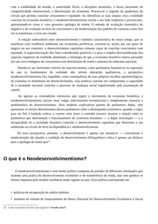 com a estabilidade da moeda, a austeridade fiscal, a disciplina monetária, a busca incessante da
competitividade internacional, a liberalização da economia. Procura-se o segredo da quadratura do
círculo que permita conciliar crescimento e equidade. Ao identificar as suas utopias com a realidade
concreta da economia brasileira, o neodesenvolvimentismo revela o seu lado simplório e provinciano,
apresentando-se como é: uma grosseira apologia da ordem. O método de ocultação sistemática do
negativo e de exaltação acrítica do crescimento e da modernização dos padrões de consumo como fins
em si transforma o vício em virtude.
A relação indissolúvel entre desenvolvimento e barbárie característica de nosso tempo, que se
manifesta com virulência redobrada nas economias periféricas, converte-se, assim, por um passe de
mágica no seu contrário: o desenvolvimento capitalista virtuoso capaz de conciliar crescimento com
equidade. A supervalorização dos fatos considerados positivos e a pura e simples desconsideração dos
aspectos negativos da realidade alimentam a mitologia de que a economia brasileira estaria passando
por um ciclo endógeno de crescimento com distribuição de renda e aumento da soberania nacional.
Atendo-se aos horizontes restritos da macroeconomia, cujos parâmetros baseiam-se na suposição
de que os fundamentos da realidade não sofrem alterações qualitativas, a perspectiva
neodesenvolvimentistas fica impedida, como consequência de suas próprias escolhas epistemológicas,
de examinar os fenômenos do desenvolvimento, cuja essência consiste em compreender a capacidade
de a sociedade nacional controlar o processo de mudança social impulsionado pela acumulação de
capital.
Ao ignorar as contradições estruturais que regem o movimento da economia brasileira, o
neodesenvolvimentismo incorre num vulgar reducionismo economicista e simplesmente renuncia à
problemática do desenvolvimento. Seus modelos explicativos partem de parâmetros dados, sem
questionar os efeitos determinantes desses parâmetros sobre o desempenho econômico, quando, a rigor,
para ser fiel à tradição crítica, o correto seria fazer o caminho inverso: mostrar a relação entre os
parâmetros que determinam o funcionamento da economia brasileira — a dupla articulação — e a
incapacidade de a sociedade brasileira controlar o desenvolvimento capitalista que determina a sua
submissão ao círculo de ferro da dependência e subdesenvolvimento.
Na nova perspectiva, portanto, o desenvolvimento é apenas um simulacro — crescimento e
modernização são alçados à condição de desenvolvimento.10Aaparência crítica é apenas um disfarce
para a apologia do status quo12
.
O que é o Neodesenvolvimentismo?
O neodesenvolvimentismo é uma frente política composta de partidos de diferentes orientações que
sustenta uma prática de desenvolvimento econômico e de transferência de renda, mas sem quebrar os
limites impostos pelo modelo neoliberal ainda vigente no país. Essa política está baseada em:
• políticas de recuperação do salário mínimo;
• aumento do volume de financiamento do Banco Nacional do Desenvolvimento Econômico e Social
12 é uma expressão do latim que significa “estado atual”.
 