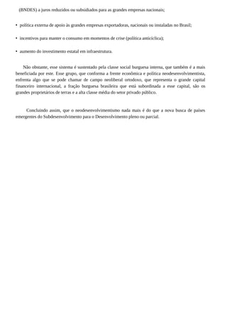 (BNDES) a juros reduzidos ou subsidiados para as grandes empresas nacionais;
• política externa de apoio às grandes empresas exportadoras, nacionais ou instaladas no Brasil;
• incentivos para manter o consumo em momentos de crise (política anticíclica);
• aumento do investimento estatal em infraestrutura.
Não obstante, esse sistema é sustentado pela classe social burguesa interna, que também é a mais
beneficiada por este. Esse grupo, que conforma a frente econômica e política neodesenvolvimentista,
enfrenta algo que se pode chamar de campo neoliberal ortodoxo, que representa o grande capital
financeiro internacional, a fração burguesa brasileira que está subordinada a esse capital, são os
grandes proprietários de terras e a alta classe média do setor privado público.
Concluindo assim, que o neodesenvolvimentismo nada mais é do que a nova busca de países
emergentes do Subdesenvolvimento para o Desenvolvimento pleno ou parcial.
 