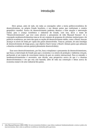 Introdução
Deve pensar, antes de tudo, em todas as concepções sobre a teoria político-econômica do
desenvolvimento, no próprio Estado brasileiro, e nos demais países que conformam o cenário
geopolítico mundial. Acerca do desenvolvimento podemos destacar a forte atuação e intervenção
estatal, para o avanço econômico e industrial do Estado, com isso, dá-se o nome de
“Desenvolvimentismo”, que teve como alicerce o pensamento de John Maynard Keynes2
. Já o
concepção neodesenvolvimentista trata-se de um conjunto de propostas de reformas institucionais e de
políticas econômicas, por meio das quais as nações de desenvolvimento médio, como o Brasil, buscam
alcançar os níveis de renda per capita dos países desenvolvidos. Trata-se, portanto, de uma estratégia
de desenvolvimento de longo prazo, cujo objetivo final é tornar o Brasil e demais países que adotaram
a doutrina econômica um/uns país(es) plenamente desenvolvido(s).
Esse novo desenvolvimentismo, por fim, busca reimplantar o pensamento do desenvolvimentismo,
que busca a intervenção do Estado para que a economia e os setores de produção e indústrias cresçam,
perfazendo aí um trajeto de crescimento interno do país no cenário internacional. Para se entender o
neodesenvolvimentismo é necessário, sem dúvida, uma perspectiva acerca do que é a doutrina
desenvolvimentista e em que esta está baseada; além de toda sua construção e ideias acerca da
economia estatal e do setor industrial dos países.
2 John Maynard Keynes (1883-1946)- foi um economista britânico cujas ideias mudaram fundamentalmente a teoria e prática da
macroeconomia, bem como as políticas econômicas instituídas pelos governos.
 