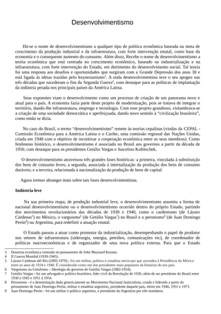 Desenvolvimentismo
Dá-se o nome de desenvolvimentismo a qualquer tipo de política econômica baseada na meta de
crescimento da produção industrial e da infraestrutura, com forte intervenção estatal, como base da
economia e o consequente aumento do consumo. Além disso, Recebe o nome de desenvolvimentismo a
teoria econômica que está centrada no crescimento econômico, baseado na industrialização e na
infraestrutura, com forte intervenção do Estado, em detrimento do desenvolvimento social. Tal teoria
foi uma resposta aos desafios e oportunidades que surgiram com a Grande Depressão dos anos 30 e
está ligada às ideias trazidas pelo keynesianismo3
. A onda desenvolvimentista teve o seu apogeu nas
três décadas que sucederam o fim da Segunda Guerra4
, com destaque para as políticas de implantação
da indústria pesada nos principais países da América Latina.
Seus expoentes viam o desenvolvimento como um processo de criação de um panorama novo e
atual para o país. A economia fazia parte deste projeto de modernização, pois se tratava de integrar o
território, dando-lhe infraestrutura, emprego e tecnologia. Com esse projeto grandioso, vislumbrava-se
a criação de uma sociedade democrática e aperfeiçoada, dando novo sentido à “civilização brasileira”,
como então se dizia.
No caso do Brasil, o termo “desenvolvimentismo” remete às teorias cepalinas (vindas da CEPAL -
Comissão Econômica para a América Latina e o Caribe, uma comissão regional das Nações Unidas,
criada em 1948 com o objetivo de incentivar a cooperação econômica entre os seus membros). Como
fenômeno histórico, o desenvolvimentismo é associado no Brasil aos governos a partir da década de
1950, com destaque para os presidentes Getúlio Vargas e Juscelino Kubitschek.
O desenvolvimentismo atravessou três grandes fases históricas: a primeira, vinculada à substituição
dos bens de consumo leves; a segunda, associada à internalização da produção dos bens de consumo
duráveis; e a terceira, relacionada à nacionalização da produção de bens de capital.
Agora iremos abranger mais sobre tais fases desenvolvimentistas.
Indústria leve
Na sua primeira etapa, de produção industrial leve, o desenvolvimentismo assumiu a forma de
nacional desenvolvimentismo ou o desenvolvimentismo ocorrido dentro do próprio Estado, partindo
dos movimentos revolucionários das décadas de 1930 e 1940, como o cardenismo (de Lázaro
Cárdenas5
) no México, o varguismo6
(de Getúlio Vargas7
) no Brasil e o peronismo8
(de Juan Domingo
Perón9
) na Argentina, para redefinir a atuação estatal.
O Estado passou a atuar como promotor da industrialização, desempenhando o papel de produtor
nos setores de infraestrutura (siderurgia, energia, petróleo, comunicações etc), de coordenador de
políticas macroeconômicas e de organizador de uma nova política externa. Para que o Estado
3 Doutrina econômica centrada no pensamento de John Maynard Keynes.
4 II Guerra Mundial (1939-1945).
5 Lázaro Cárdenas del Río (1895-1970) - foi um militar, político e estadista mexicano que ascendeu à Presidência do México
entre os anos de 1934 e 1940. É considerado como um dos presidentes mais populares da histórias do seu país.
6 Varguismo ou Getulismo – Ideologia do governo de Getúlio Vargas (1882-1954).
7 Getúlio Vargas - foi um advogado e político brasileiro, líder civil da Revolução de 1930, além de ser presidente do Brasil entre
1930 à 1945 e 1951 à 1954.
8 Peronismo - é a denominação dada genericamente ao Movimento Nacional Justicialista, criado e liderado a partir do
pensamento de Juan Domingo Perón, militar e estadista argentino, presidente daquele país, eleito em 1946, 1951 e 1973.
9 Juan Domingo Perón - foi um militar e político argentino, e presidente da Argentina por três mandatos.
 