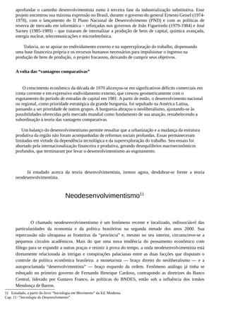 aprofundar o caminho desenvolvimentista rumo à terceira fase da industrialização substitutiva. Esse
projeto encontrou sua máxima expressão no Brasil, durante o governo do general Ernesto Geisel (1974-
1978), com o lançamento do II Plano Nacional de Desenvolvimento (PND) e com as políticas de
reserva de mercado em informática – reforçadas nos governos de João Figueiredo (1979-1984) e José
Sarney (1985-1989) – que trataram de internalizar a produção de bens de capital, química avançada,
energia nuclear, telecomunicações e microeletrônica.
Todavia, ao se apoiar no endividamento externo e na superexploração do trabalho, dispensando
uma base financeira própria e os recursos humanos necessários para impulsionar o ingresso na
produção de bens de produção, o projeto fracassou, deixando de cumprir seus objetivos.
A volta das “vantagens comparativas”
O crescimento econômico da década de 1970 alicerçou-se em significativos déficits comerciais em
conta corrente e em expressivo endividamento externo, que cresceu geometricamente com o
esgotamento do período de entradas de capital em 1981. A partir de então, o desenvolvimento nacional
ou regional, como prioridade estratégica da grande burguesia, foi sepultado na América Latina,
passando a ser prioridade de outros grupos. A burguesia abraçou o neoliberalismo, ajustando-se às
possibilidades oferecidas pelo mercado mundial como fundamento de sua atuação, restabelecendo a
subordinação à teoria das vantagens comparativas.
Um balanço do desenvolvimentismo permite ressaltar que a urbanização e a mudança da estrutura
produtiva da região não foram acompanhadas de reformas sociais profundas. Essas permaneceram
limitadas em virtude da dependência tecnológica e da superexploração do trabalho. Seu ensaio foi
abortado pela internacionalização financeira e produtiva, gerando desequilíbrios macroeconômicos
profundos, que terminaram por levar o desenvolvimentismo ao esgotamento.
Já estudado acerca da teoria desenvolvimentista, iremos agora, desdobrar-se frente a teoria
neodesenvolvimentista.
Neodesenvolvimentismo11
O chamado neodesenvolvimentismo é um fenômeno recente e localizado, indissociável das
particularidades da economia e da política brasileiras na segunda metade dos anos 2000. Sua
repercussão não ultrapassa as fronteiras da “província” e, mesmo no seu interior, circunscreve-se a
pequenos círculos acadêmicos. Mais do que uma nova tendência do pensamento econômico com
fôlego para se expandir a outras praças e resistir à prova do tempo, a onda neodesenvolvimentista está
diretamente relacionada às intrigas e conspirações palacianas entre as duas facções que disputam o
controle da política econômica brasileira: a monetarista — braço direito do neoliberalismo — e a
autoproclamada “desenvolvimentista” — braço esquerdo da ordem. Fenômeno análogo já tinha se
esboçado no primeiro governo de Fernando Henrique Cardoso, contrapondo as diretrizes do Banco
Central, liderado por Gustavo Franco, às políticas do BNDES, então sob a influência dos irmãos
Mendonça de Barros.
11 Estudado, a partir do livro “Sociologia em Movimento” da Ed. Moderna
Cap. 11: “Sociologia do Desenvolvimento”
 
