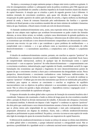 Na época, a escaramuça já surgiu natimorta porque o choque entre teoria e prática era gritante. A
crise de estrangulamento cambial e a subsequente tutela da política econômica pelo FMI jogavam por
terra qualquer possibilidade de camuflar a absoluta impotência do Estado brasileiro diante dos ditames
do capital financeiro. A situação que se cristaliza a partir do segundo governo Lula é diferente. A
modesta retomada do crescimento econômico, após quase três décadas de estagnação, a lenta
recuperação do poder aquisitivo do salário após décadas de arrocho, a ligeira melhoria na distribuição
pessoal da renda, o boom de consumo financiado pelo endividamento das famílias e a aparente
resiliência do Brasil perante a crise econômica mundial dão um lastro mínimo de realidade à fantasiosa
falácia de que, finalmente, o Brasil estaria vivendo um ciclo de desenvolvimento.
O chamado neodesenvolvimentismo seria, assim, uma expressão teórica desse novo tempo. Para
alguns de seus adeptos mais ingênuos que acreditam fervorosamente no poder criador das fórmulas
abstratas, as novas ideias seriam, na verdade, a própria causa determinante da guinada qualitativa na
trajetória da economia brasileira. Acima de suas diferenças e idiossincrasias de ordem teórica e prática,
os economistas que reivindicam o novo desenvolvimentismo compartilham um denominador comum:
procuram uma terceira via que evite o que consideram o grave problema do neoliberalismo — a
cumplicidade com o rentismo — e o que atribuem como as inaceitáveis perversidades do velho
desenvolvimentismo — o nacionalismo anacrônico, a complacência com a inflação e o populismo
fiscal.
O desafio do neodesenvolvimentismo consiste, portanto, em conciliar os aspectos “positivos” do
neoliberalismo — compromisso incondicional com a estabilidade da moeda, austeridade fiscal, busca
de competitividade internacional, ausência de qualquer tipo de discriminação contra o capital
internacional — com os aspectos “positivos” do velho desenvolvimentismo — comprometimento com
o crescimento econômico, industrialização, papel regulador do Estado, sensibilidade social.8 As vagas
formulações dos economistas que disputam a hegemonia do novo desenvolvimentismo partem do
suposto de que o crescimento constitui a chave para o enfrentamento das desigualdades sociais. Nessa
perspectiva, desenvolvimento e crescimento confundem-se como fenômenos indiferenciados. As
controvérsias dizem respeito às formas de superar os aspectos “negativos” e ao modo de combinar os
aspectos “positivos”. O debate gira em torno dos instrumentos que devem ser mobilizados pela política
econômica para superar os entraves ao crescimento e conciliar as exigências do equilíbrio
macroeconômico com os objetivos da política industrial e as necessidades orçamentárias da política
social. Não se coloca em questão a dupla articulação — dependência externa e segregação social —
responsável pela continuidade do capitalismo selvagem.
O impacto devastador da ordem global sobre o processo de formação da economia brasileira não é
considerado. Tampouco são examinados a fundo os efeitos de longo prazo da crise econômica mundial
sobre a posição do Brasil na divisão internacional do trabalho. A discussão não ultrapassa o horizonte
da conjuntura imediata. A obsessão em depurar o lado “negativo” e condensar os aspectos “positivos”
dos dois polos que condicionam o novo desenvolvimentismo assume a forma de um hibridismo acrítico
que se afirma menos pela originalidade de sua interpretação e mais pela contraposição de suas
proposições alternativas aos dogmas da ortodoxia. Assim, toda a reflexão neodesenvolvimentista
enquadra-se perfeitamente na pauta neoliberal. Na prática, a terceira via torna-se uma espécie de versão
ultra light da estratégia de ajuste da economia brasileira aos imperativos do capital financeiro.
O diferencial do neodesenvolvimentismo se resume ao esforço de atenuar os efeitos mais deletérios
da ordem global sobre o crescimento, o parque industrial nacional e a desigualdade social. Não se
questiona a possibilidade de a igualdade social e a soberania nacional serem simplesmente antagônicas
 