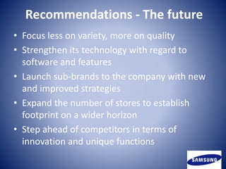 Recommendations - The future
• Focus less on variety, more on quality
• Strengthen its technology with regard to
software and features
• Launch sub-brands to the company with new
and improved strategies
• Expand the number of stores to establish
footprint on a wider horizon
• Step ahead of competitors in terms of
innovation and unique functions
 