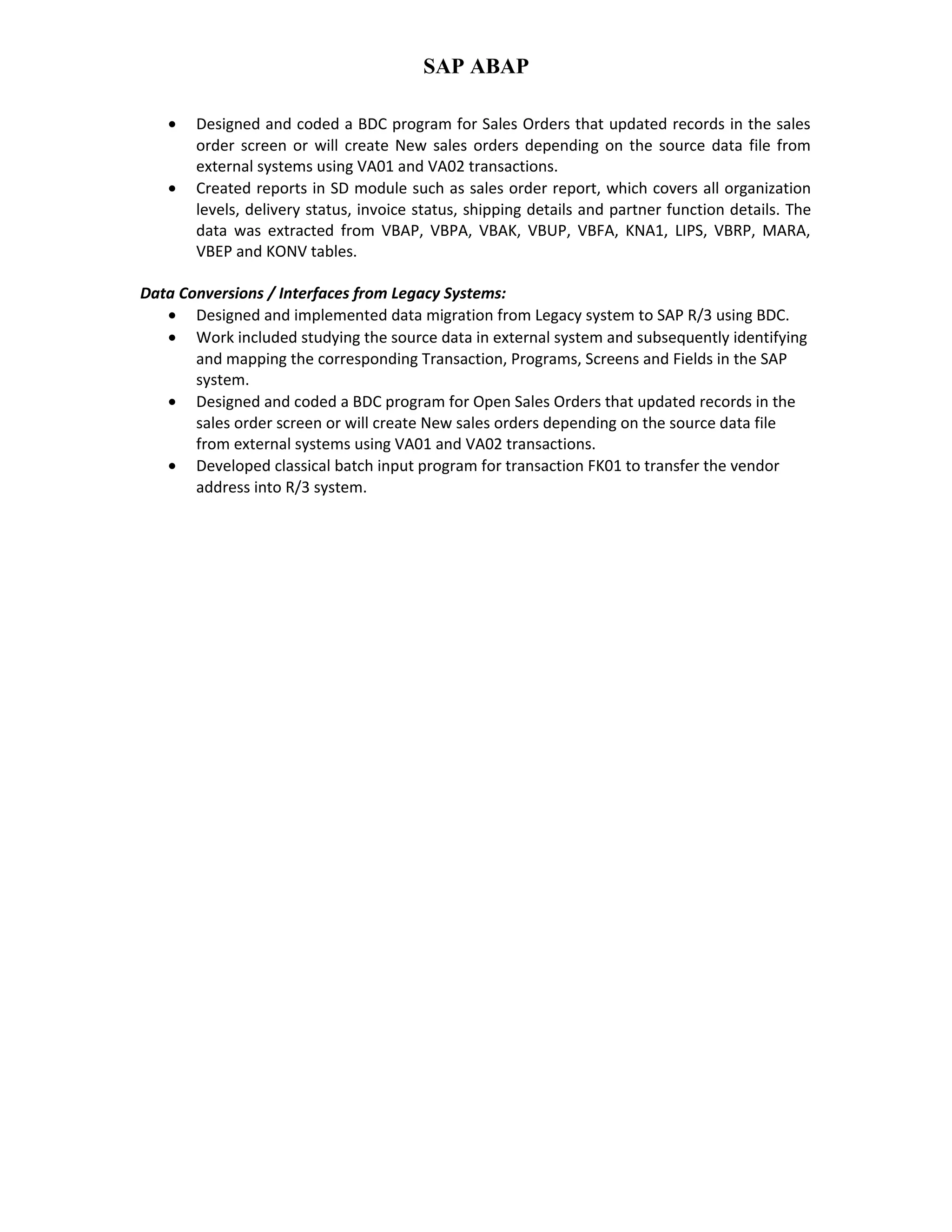 SAP ABAP
• Designed and coded a BDC program for Sales Orders that updated records in the sales
order screen or will create New sales orders depending on the source data file from
external systems using VA01 and VA02 transactions.
• Created reports in SD module such as sales order report, which covers all organization
levels, delivery status, invoice status, shipping details and partner function details. The
data was extracted from VBAP, VBPA, VBAK, VBUP, VBFA, KNA1, LIPS, VBRP, MARA,
VBEP and KONV tables.
Data Conversions / Interfaces from Legacy Systems:
• Designed and implemented data migration from Legacy system to SAP R/3 using BDC.
• Work included studying the source data in external system and subsequently identifying
and mapping the corresponding Transaction, Programs, Screens and Fields in the SAP
system.
• Designed and coded a BDC program for Open Sales Orders that updated records in the
sales order screen or will create New sales orders depending on the source data file
from external systems using VA01 and VA02 transactions.
• Developed classical batch input program for transaction FK01 to transfer the vendor
address into R/3 system.
 