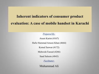 Inherent indicators of consumer product
evaluation: A case of mobile handset in Karachi
Prepared By:
Anum Karim (4167)
Hafiz Hammad Ameen Khan (4664)
Komal Sarwar (4172)
Mehwish Fareed (4266)
Saad Saleem (4843)
Facilitator:
Muhammad Ali
 