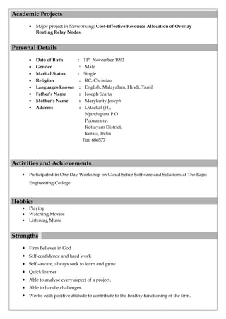 Academic Projects
• Major project in Networking: Cost-Effective Resource Allocation of Overlay
Routing Relay Nodes.
Personal Details
• Date of Birth : 11th
November 1992
• Gender : Male
• Marital Status : Single
• Religion : RC, Christian
• Languages known : English, Malayalam, Hindi, Tamil
• Father’s Name : Joseph Scaria
• Mother’s Name : Marykutty Joseph
• Address : Odackal (H),
Njandupara P.O
Poovarany,
Kottayam District,
Kerala, India
Pin: 686577
Activities and Achievements
• Participated in One Day Workshop on Cloud Setup Software and Solutions at The Rajas
Engineering College.
Hobbies
• Playing
• Watching Movies
• Listening Music
Strengths
• Firm Believer in God
• Self-confidence and hard work
• Self –aware, always seek to learn and grow
• Quick learner
• Able to analyse every aspect of a project.
• Able to handle challenges.
• Works with positive attitude to contribute to the healthy functioning of the firm.
 
