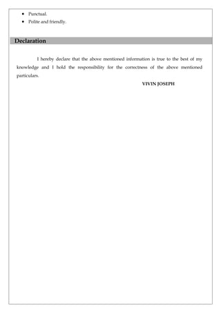 • Punctual.
• Polite and friendly.
Declaration
I hereby declare that the above mentioned information is true to the best of my
knowledge and I hold the responsibility for the correctness of the above mentioned
particulars.
VIVIN JOSEPH
 