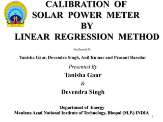 CALIBRATION OF
SOLAR POWER METER
BY
LINEAR REGRESSION METHOD
Authored By

Tanisha Gaur, Devendra Singh, Anil Kumar and Prasant Baredar

Presented By

Tanisha Gaur
&

Devendra Singh
Department of Energy
Maulana Azad National Institute of Technology, Bhopal (M.P.) INDIA
1

 