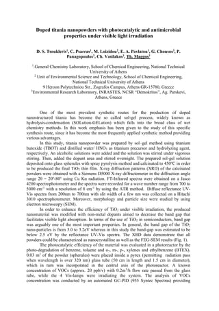 Doped titania nanopowders with photocatalytic and antimicrobial
properties under visible light irradiation
D. S. Tsoukleris1, C. Psarras1, M. Loizidou2, E. Α. Pavlatou1, G. Chousos3, P.
Panagopoulos3, Ch. Vasilakos3, Th. Maggos3
1
.General Chemistry Laboratory, School of Chemical Engineering, National Technical
University of Athens
2
Unit of Environmental Science and Technology, School of Chemical Engineering,
National Technical University of Athens
9 Heroon Polytechniou Str., Zografos Campus, Athens GR-15780, Greece
3
Environmental Research Laboratory, INRASTES, NCSR “Demokritos”, Ag. Parskevi,
Athens, Greece
One of the most prevalent synthetic routes for the production of doped
nanostructured titania has become the so called sol-gel process, widely known as
hydrolysis-condensation (SOLution-GELation) which falls into the broad class of wet
chemistry methods. In this work emphasis has been given to the study of this specific
synthesis route, since it has become the most frequently applied synthetic method providing
various advantages.
In this study, titania nanopowder was prepared by sol–gel method using titanium
butoxide (TBOT) and distilled water/ HNO3 as titanium precursor and hydrolyzing agent,
respectively. An alcoholic solutions were added and the solution was stirred under vigorous
stirring. Then, added the dopant urea and stirred overnight. The prepared sol-gel solution
deposited onto glass spherules with spray pyrolysis method and calcinated to 450o
C in order
to be produced the final TiO2 thin film. X-ray diffraction patterns (XRD) of the calcinated
powders were obtained with a Siemens D5000 X-ray diffractometer in the diffraction angle
range 2θ = 20o
-80o
using Cu Kα radiation. FT-Infrared spectra were obtained on a Jasco
4200 spectrophotometer and the spectra were recorded for a wave number range from 700 to
5000 cm-1
with a resolution of 8 cm-1
by using the ATR method. Diffuse reflectance UV-
Vis spectra from 200nm to 700nm with slit width of a few nm was collected on a Hitachi
3010 spectrophotometer. Moreover, morphology and particle size were studied by using
electron microscopy (SEM).
In order to enhance the efficiency of TiO2 under visible irradiation, the produced
nanomaterial was modified with non-metal dopants aimed to decrease the band gap that
facilitates visible light absorption. In terms of the use of TiO2 in semiconductors, band gap
was arguably one of the most important properties. In general, the band gap of the TiO2
nano-particles is from 3.0 to 3.2eV whereas in this study the band-gap was estimated to be
below 2.5 eV by the reflectance UV-Vis spectra. The XRD data demonstrate that all
powders could be characterized as nanocrystalline as well as the FEG-SEM results (Fig. 1).
The photocatalytic efficiency of the material was evaluated in a photoreactor by the
photo-degradation of benzene, toluene and o-, m-, p-, xylenes and ethylbenzene (BTEX).
0.03 m2
of the powder (spherules) were placed inside a pyrex (permitting radiation pass
when wavelength is over 320 nm) glass tube (50 cm in length and 1.5 cm in diameter),
which in turn was incorporated in the central axis of the photoreactor. A known
concentration of VOCs (approx. 20 ppb/v) with 0.2m3
/h flow rate passed from the glass
tube, while the 4 Vis-lamps were irradiating the system. The analysis of VOCs
concentration was conducted by an automated GC-PID (955 Syntec Spectras) providing
 