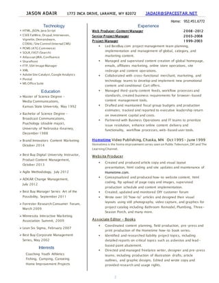 JASON ADAIR 1773 INCA DRIVE, LARAMIE, WY 82072 JADAIR@SPACESTAR.NET
Home: 952.451.6772
2
Technology
 HTML, JSON, Java Script
 CSEE FatWire, Drupal,Interwoven,
Vignette, Demandware,
CORAL/Site Control (Internal CMS)
 PCMS (ATG Commerce)
 SOLR,FAST (Search)
 Atlassian JIRA,Confluence
 SharePoint
 FTP, SSH Image Manager
 XML
 Adobe Site Catalyst,Google Analytics
 Pivotal
 MS Office Suite
Education
 Master of Science Degree –
Media Communications,
Kansas State University, May 1992
 Bachelor of Science Degree –
Broadcast Communications,
Psychology (double major),
University of Nebraska-Kearney,
December 1988
 Brand Innovators Content Marketing
October 2014
 Best Buy Digital University Instructor,
Product Content Management,
October 2013
 Agile Methodology, July 2012
 ADKAR Change Management,
July 2012
 Best Buy Manager Series: Art of the
Possibility, September 2011
 Forrester Research Consumer Forum,
March 2009
 Minnesota Interactive Marketing
Association Summit, 2009
 Lean Six Sigma, February 2007
 Best Buy Corporate Management
Series, May 2002
Interests
Coaching Youth Athletics
Fishing, Camping, Canoeing
Home Improvement Projects
Experience
Web Producer-Content Manager 2008 –2012
Senior Project Manager 2003-2008
Project Manager 1999-2003
 Led BestBuy.com project management team planning,
implementation and management of global, category, and
marketing content.
 Managed and supervised content creation of global homepage,
emails, affiliates marketing, online store operations, site
redesign and content operations.
 Collaborated with cross-functional merchant, marketing, and
technology teams to develop and implement new promotional
content and conditional Cart offers.
 Managed third-party content feeds, workflow processes and
standards, created business requirements for browser-based
content management tools.
 Drafted and maintained fiscal group budgets and production
estimates; tracked and reported to executive leadership return
on investment capital and costs.
 Partnered with Business Operations and IT teams to prioritize
issue resolution, enhance online content delivery and
functionality, workflow processes, web-based user tools.
Hometime Video Publishing, Chaska, MN Oct 1995 – June 1999
Hometime is the home improvement series seen on Public Television,DIY and The
Learning Channel.
Website Producer
 Created and produced article copy and visual layout
presentation, html coding and site updates and maintenance of
Hometime.com.
 Conceptualized and produced how-to website content; html
coding, ftp upload of page copy and images, supervised
production schedule and content implementation.
 Created, updated and monitored DIY customer forum
 Wrote over 30 “how-to” articles and designed their visual
layouts using still photography, video capture, and graphics for
project catalog including Bathroom Remodel, Plumbing, Three-
Season Porch, and many more.
Associate Editor - Books
 Coordinated content planning, field production, pre-press and
print production of the Hometime how-to book series.
 Identified and researched liability project topics, including
detailed reports on critical topics such as asbestos and lead-
based paint abatement.
 Directed and managed freelance writer, designer and pre-press
teams; including production of illustration drafts, article
outlines, and graphic designs. Edited and wrote copy and
provided research and usage rights.
 