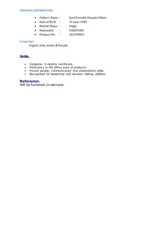 PERSONAL INFORMATION:
 Father’s Name : Syed Farrukh Hussain Gillani
 Date of Birth : 15-June-1989
 Marital Status : Single
 Nationality : PAKISTANI
 Passport No : AG4700861
Language:
English,Urdu,Arabic & Punjabi
Skills.
 Computer 3-months certificate.
 Proficiency in MS Office suite of products.
 Proven people, communication and presentation skills.
 Recognised for leadership and decision making abilities.
Reference.
Will be furnished on demand.
 