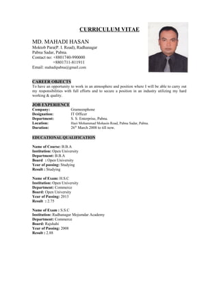 CURRICULUM VITAE
MD. MAHADI HASAN
Moktob Para(P. I. Road), Radhanagar
Pabna Sadar, Pabna.
Contact no: +8801740-990000
+8801711-811911
Email: mahadipabna@gmail.com
CAREER OBJECTS
To have an opportunity to work in an atmosphere and position where I will be able to carry out
my responsibilities with full efforts and to secure a position in an industry utilizing my hard
working & quality.
JOB EXPERIENCE
Company: Grameenphone
Designation: IT Officer
Department: S. S. Enterprise, Pabna.
Location: Hazi Mohammad Mohasin Road, Pabna Sadar, Pabna.
Duration: 26th
March 2008 to till now.
EDUCATIONAL QUALIFICATION
Name of Course: B.B.A
Institution: Open University
Department: B.B.A
Board : Open University
Year of passing: Studying
Result : Studying
Name of Exam: H.S.C
Institution: Open University
Department: Commerce
Board: Open University
Year of Passing: 2013
Result : 2.75
Name of Exam : S.S.C
Institution: Radhanagar Mojumdar Academy
Department: Commerce
Board: Rajshahi
Year of Passing: 2008
Result : 2.88
 