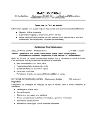 MARC BOUDREAU
228 des Satellites • Chateauguay, QC J6K 4G8 • markboudreau2727@gmail.com •
450.699.9961 (maison) 514.927.0072 (mobile)
SOMMAIRE DE QUALIFICATIONS
Extrêmement agréable avec plus de vingt ans d’expérience dans le domaine industriel et fabricant.
♦ Honnête, fiable et industrieux
♦ Expérience en logistique, codes-barres, chariot élévateur
♦ Bonne connaissance informatique (incluant Microsoft Word, Microsoft Excel, Microsoft
PowerPoint®, Microsoft Access, SAP et Microsoft Outlook®).
EXPÉRIENCE PROFESSIONNELLE
ARCELOR MITTAL CANADA – Montréal, Québec Aout 1985 au présent
Tréfileur, Opérateur de pont roulant, Inspecteur de qualité, Chef d’équipe (ligne de
galvanisation), Répartiteur d’expédition, Achats, Service à la Clientèle/Ventes
Durant les 20+ ans, j’ai travaillé dans plusieurs positions avec la compagnie en réussir de profiter
d’une expérience vaste en domaine de manufacturier et industrielle.
• Reçu reconnaissance pour travail précis
• Travail toujours faites avant dernière limite
• Qualités de chef ou de travailler en équipe
• Précis dans mon travail
• Prenez soins de toutes les responsabilités d’expédition de bureau
NETTOYAGE DE TAPIS MARC BOUDREAU – Chateauguay, Québec 1996 au présent
Propriétaire
Entrepreneur de compagnie de nettoyage de tapis et meubles dans le secteur résidentiel et
commercial.
• Développé un liste de clients
• Bonne réputation
• Maintenir un bon rapport avec les clients
• Prenez soins de toutes les tâches administratives, opératives et financiers.
• Préparations des soumissions
• Préparations des budgets, chiffres de ventes mensuelles
 