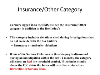 Insurance/Other Category
Carriers logged in to the SMS will see the Insurance/Other
category in addition to the five Index’s
• This category includes violations cited during investigations that
do not coincide with the five Index’s
– Insurance or authority violations
• If one of the Serious Violations in this category is discovered
during an investigation within the last 12 months, the category
will show an Red the threshold symbol. If the index climbs
above the OK status the Index will rate the carrier either
Borderline or Serious Issue.
 