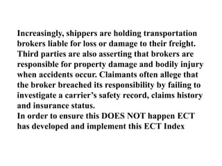 Increasingly, shippers are holding transportation
brokers liable for loss or damage to their freight.
Third parties are also asserting that brokers are
responsible for property damage and bodily injury
when accidents occur. Claimants often allege that
the broker breached its responsibility by failing to
investigate a carrier’s safety record, claims history
and insurance status.
In order to ensure this DOES NOT happen ECT
has developed and implement this ECT Index
 