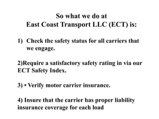 So what we do at
East Coast Transport LLC (ECT) is:
1) Check the safety status for all carriers that
we engage.
2)Require a satisfactory safety rating in via our
ECT Safety Index.
3) • Verify motor carrier insurance.
4) Insure that the carrier has proper liability
insurance coverage for each load
 