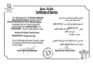 D 
DOMINAHOTEL 

RESORT 

Makadi Bay - Hurghada
~l~la 

CertificateofService

The Management of Domina Makadi
Bay Hotel & Resort Certify that Mr.
Ahmed Mohamed Amin Mohame~as,
employed by the hotel during the
period starting fronl1/07/2007 till
25/03/2009 and his last position was
Audio & Video Technician
Department. Enginearing
This Certificate has been issued upon
his· request without any responsibility
on the hotel.
I~I 6~ ~L: ~JlS..t .l;AJJ J~ 0JIJ! ~
~W:.J ~~l
2007/07/01 Gw ojW' J J..lil~ ~ 6.S
t.tlt:' '11 h. .',
• WIJ ~J JIIa
•. ''"009/03/25 ..,..iLS"'J ~J
~ • ~ '.'"!. ~
A'S> .JI.W ~
- ..­
.twa~!J t, / 0 Ju...,.. J._
'Du=,;,tl ~ ~ ,u: Ojlf.J'J o~ UJJIIa JiJ
J~.a.n ~~ ~~. ~Ji DJJ.JJ -
Operatiional Tea~eadell' ~
DOMINAHOTELS &RESORTS
j 12.DOMINA INN DOMfNA
, .~RICHMOND GRAND 2i}'0-l MEmA
Mlltddll"lut
 