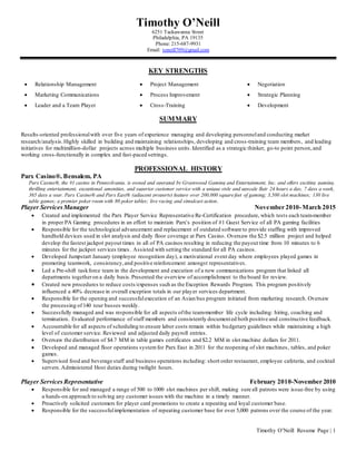 Timothy O’Neill Resume Page | 1
Timothy O’Neill
6251 Tackawanna Street
Philadelphia, PA 19135
Phone: 215-687-9931
Email: toneill709@gmail.com
KEY STRENGTHS
SUMMARY
Results-oriented professionalwith over five years of experience managing and developing personneland conducting market
research/analysis.Highly skilled in building and maintaining relationships, developing and cross-training team members, and leading
initiatives for multimillion-dollar projects across multiple business units.Identified as a strategic thinker, go-to point person,and
working cross-functionally in complex and fast-paced settings.
PROFESSIONAL HISTORY
Parx Casino®, Bensalem, PA
Parx Casino®, the #1 casino in Pennsylvania, is owned and operated by Greenwood Gaming and Entertainment, Inc. and offers exciting gaming,
thrilling entertainment, exceptional amenities, and superior customer service with a unique style and upscale flair 24 hours a day, 7 days a week,
365 days a year. Parx Casino® and Parx East® (adjacent property) feature over 200,000 squarefeet of gaming; 3,500 slot machines; 130 live
table games; a premier poker room with 80 poker tables; live racing and simulcast action.
Player ServicesManager November 2010-March 2015
 Created and implemented the Parx Player Service Representative Re-Certification procedure, which tests each team-member
in proper PA Gaming procedures in an effort to maintain Parx’s position of #1 Guest Service of all PA gaming facilities
 Responsible for the technological advancement and replacement of outdated software to provide staffing with improved
handheld devices used in slot analysis and daily floor coverage at Parx Casino. Oversaw the $2.5 million project and helped
develop the fastest jackpot payout times in all of PA casinos resulting in reducing the payout time from 10 minutes to 6
minutes for the jackpot services times. Assisted with setting the standard for all PA casinos.
 Developed Jumpstart January (employee recognition day), a motivational event day where employees played games in
promoting teamwork, consistency,and positive reinforcement amongst representatives.
 Led a Pre-shift taskforce team in the development and execution of a new communications program that linked all
departments togetheron a daily basis.Presented the overview of accomplishment to the board for review.
 Created new procedures to reduce costs/expenses such as the Exception Rewards Program. This program positively
influenced a 40% decrease in overall exception totals in our player services department.
 Responsible for the opening and successfulexecution of an Asian bus program initiated from marketing research. Oversaw
the processing of140 tour busses weekly.
 Successfully managed and was responsible for all aspects ofthe team-member life cycle including: hiring, coaching and
termination. Evaluated performance of staff members and consistently documented both positive and constructive feedback.
 Accountable for all aspects of scheduling to ensure labor costs remain within budgetary guidelines while maintaining a high
level of customer service. Reviewed and adjusted daily payroll entries.
 Oversaw the distribution of $4.7 MM in table games certificates and $2.2 MM in slot machine dollars for 2011.
 Developed and managed floor operations systemfor Parx East in 2011 for the reopening of slot machines, tables, and poker
games.
 Supervised food and beverage staff and business operations including: short order restaurant, employee cafeteria, and cocktail
servers.Administered Host duties during twilight hours.
Player Services Representative February 2010-November 2010
 Responsible for and managed a range of 500 to 1000 slot machines per shift, making sure all patrons were issue-free by using
a hands-on approach to solving any customer issues with the machine in a timely manner.
 Proactively solicited customers for player card promotions to create a repeating and loyal customer base.
 Responsible for the successfulimplementation of repeating customer base for over 5,000 patrons over the course of the year.
 Relationship Management  Project Management  Negotiation
 Marketing Communications  Process Improvement  Strategic Planning
 Leader and a Team Player  Cross-Training  Development
 