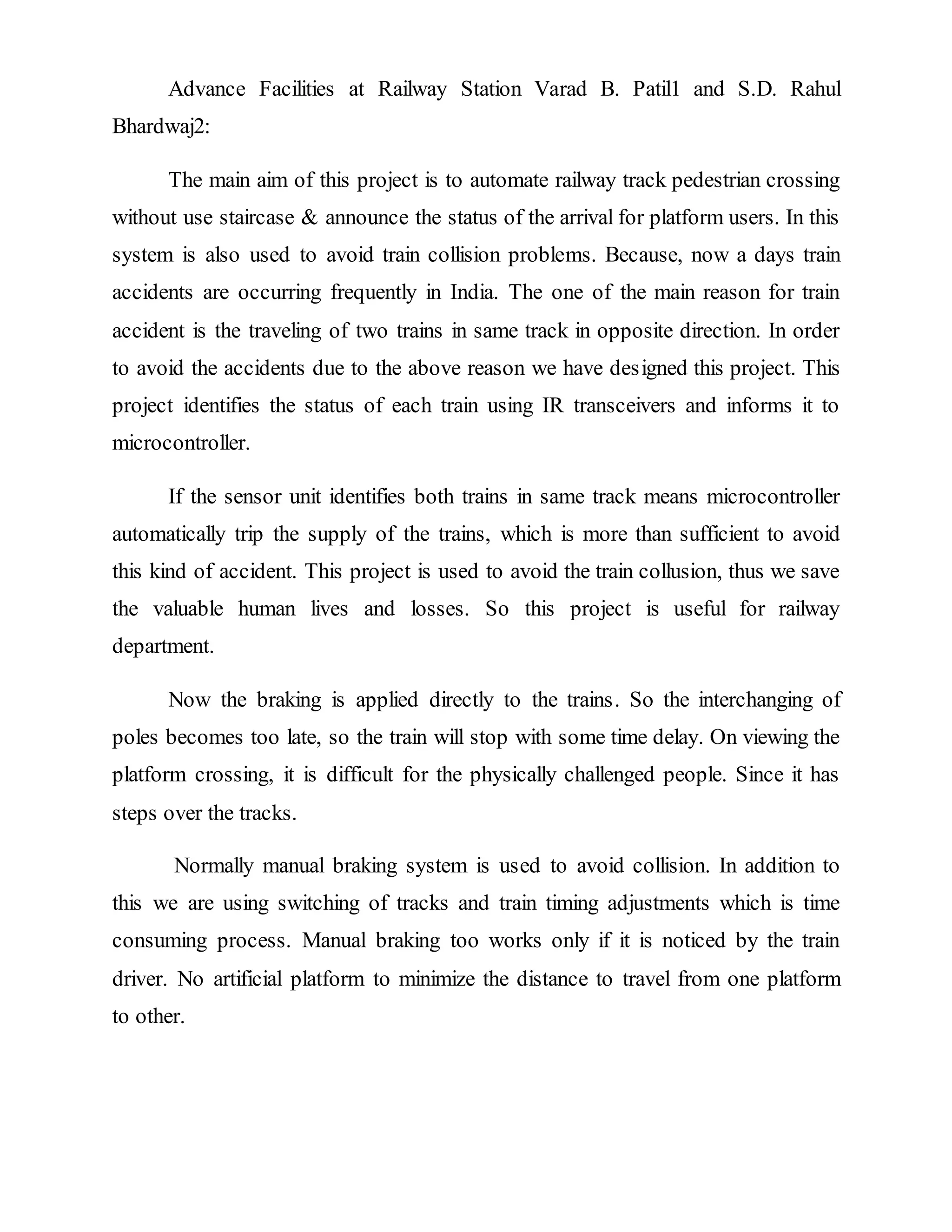 Advance Facilities at Railway Station Varad B. Patil1 and S.D. Rahul
Bhardwaj2:
The main aim of this project is to automate railway track pedestrian crossing
without use staircase & announce the status of the arrival for platform users. In this
system is also used to avoid train collision problems. Because, now a days train
accidents are occurring frequently in India. The one of the main reason for train
accident is the traveling of two trains in same track in opposite direction. In order
to avoid the accidents due to the above reason we have designed this project. This
project identifies the status of each train using IR transceivers and informs it to
microcontroller.
If the sensor unit identifies both trains in same track means microcontroller
automatically trip the supply of the trains, which is more than sufficient to avoid
this kind of accident. This project is used to avoid the train collusion, thus we save
the valuable human lives and losses. So this project is useful for railway
department.
Now the braking is applied directly to the trains. So the interchanging of
poles becomes too late, so the train will stop with some time delay. On viewing the
platform crossing, it is difficult for the physically challenged people. Since it has
steps over the tracks.
Normally manual braking system is used to avoid collision. In addition to
this we are using switching of tracks and train timing adjustments which is time
consuming process. Manual braking too works only if it is noticed by the train
driver. No artificial platform to minimize the distance to travel from one platform
to other.
 