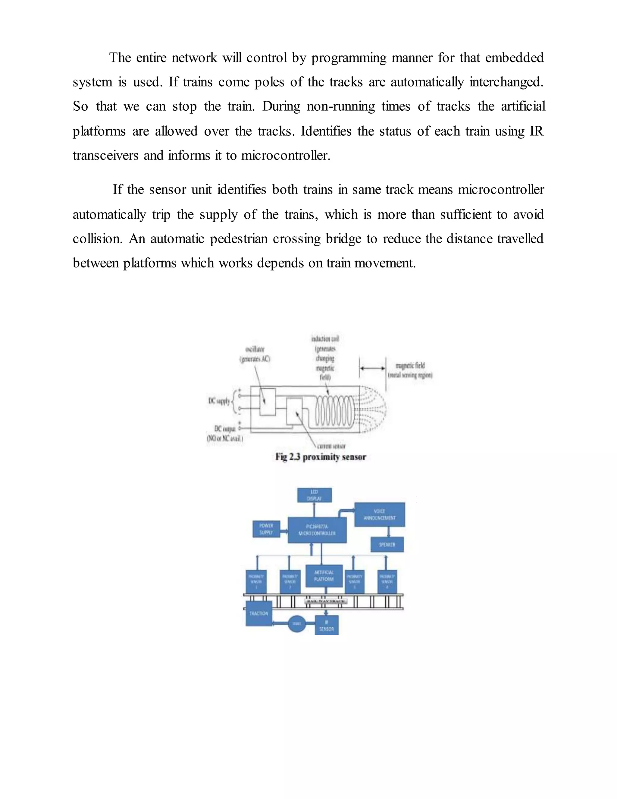 The entire network will control by programming manner for that embedded
system is used. If trains come poles of the tracks are automatically interchanged.
So that we can stop the train. During non-running times of tracks the artificial
platforms are allowed over the tracks. Identifies the status of each train using IR
transceivers and informs it to microcontroller.
If the sensor unit identifies both trains in same track means microcontroller
automatically trip the supply of the trains, which is more than sufficient to avoid
collision. An automatic pedestrian crossing bridge to reduce the distance travelled
between platforms which works depends on train movement.
 