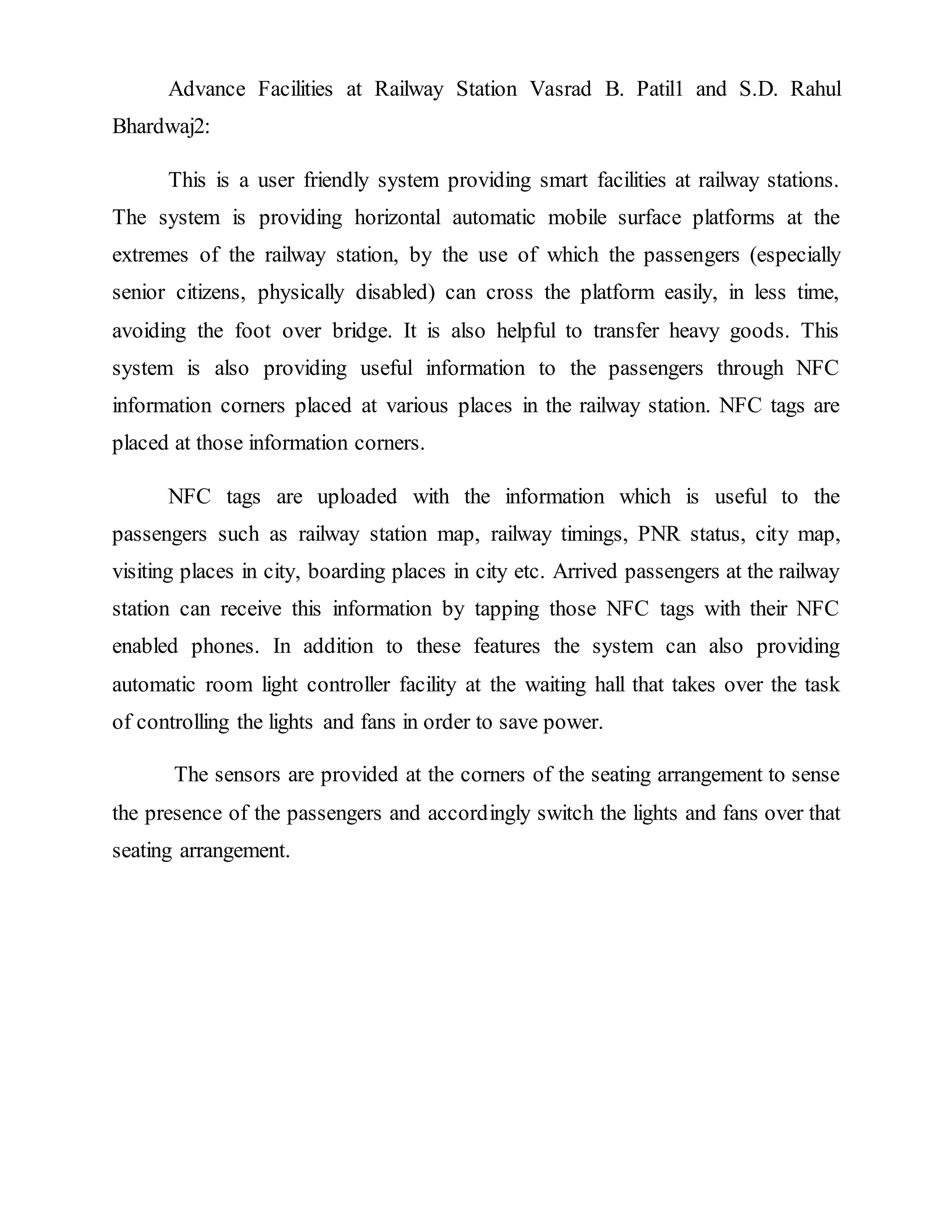 Advance Facilities at Railway Station Vasrad B. Patil1 and S.D. Rahul
Bhardwaj2:
This is a user friendly system providing smart facilities at railway stations.
The system is providing horizontal automatic mobile surface platforms at the
extremes of the railway station, by the use of which the passengers (especially
senior citizens, physically disabled) can cross the platform easily, in less time,
avoiding the foot over bridge. It is also helpful to transfer heavy goods. This
system is also providing useful information to the passengers through NFC
information corners placed at various places in the railway station. NFC tags are
placed at those information corners.
NFC tags are uploaded with the information which is useful to the
passengers such as railway station map, railway timings, PNR status, city map,
visiting places in city, boarding places in city etc. Arrived passengers at the railway
station can receive this information by tapping those NFC tags with their NFC
enabled phones. In addition to these features the system can also providing
automatic room light controller facility at the waiting hall that takes over the task
of controlling the lights and fans in order to save power.
The sensors are provided at the corners of the seating arrangement to sense
the presence of the passengers and accordingly switch the lights and fans over that
seating arrangement.
 