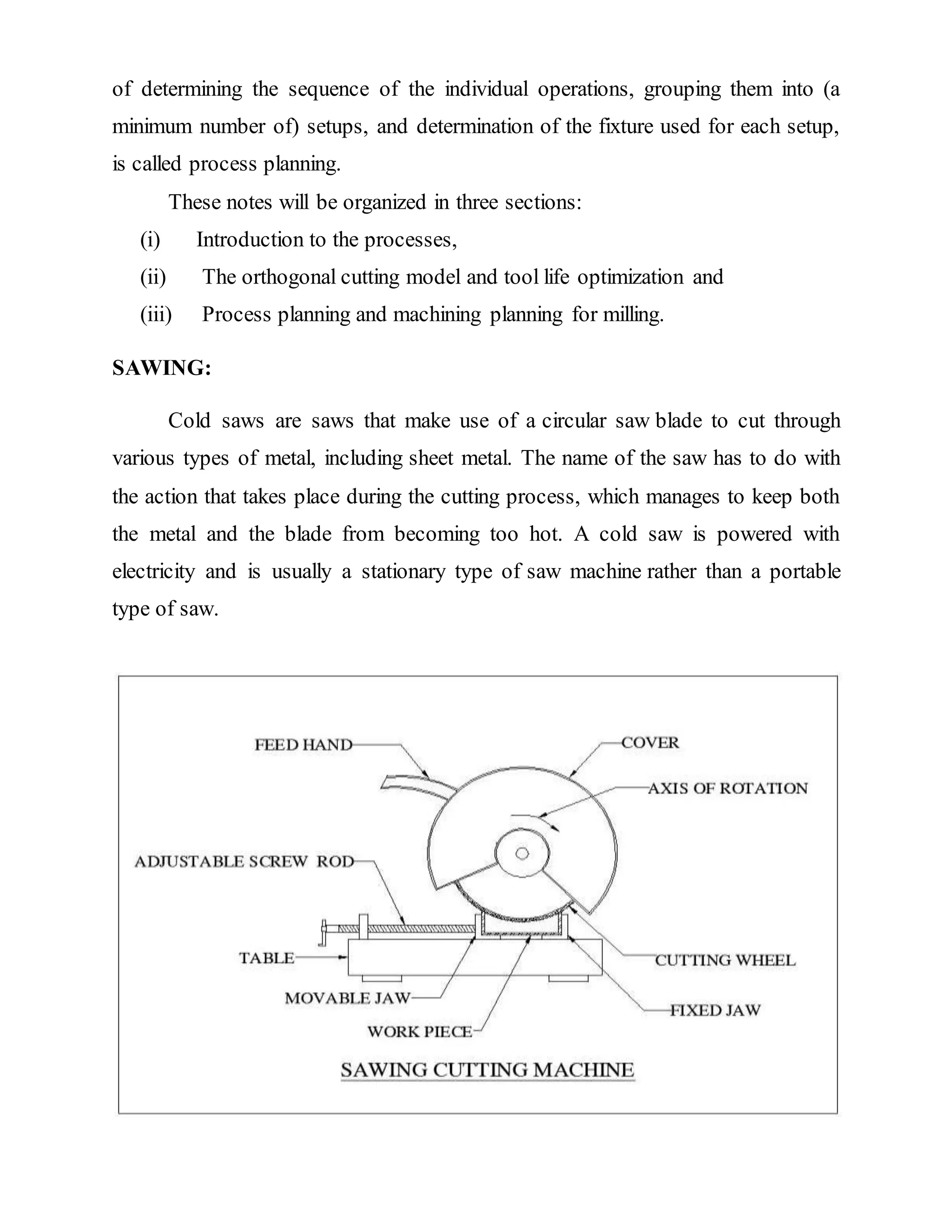 of determining the sequence of the individual operations, grouping them into (a
minimum number of) setups, and determination of the fixture used for each setup,
is called process planning.
These notes will be organized in three sections:
(i) Introduction to the processes,
(ii) The orthogonal cutting model and tool life optimization and
(iii) Process planning and machining planning for milling.
SAWING:
Cold saws are saws that make use of a circular saw blade to cut through
various types of metal, including sheet metal. The name of the saw has to do with
the action that takes place during the cutting process, which manages to keep both
the metal and the blade from becoming too hot. A cold saw is powered with
electricity and is usually a stationary type of saw machine rather than a portable
type of saw.
 