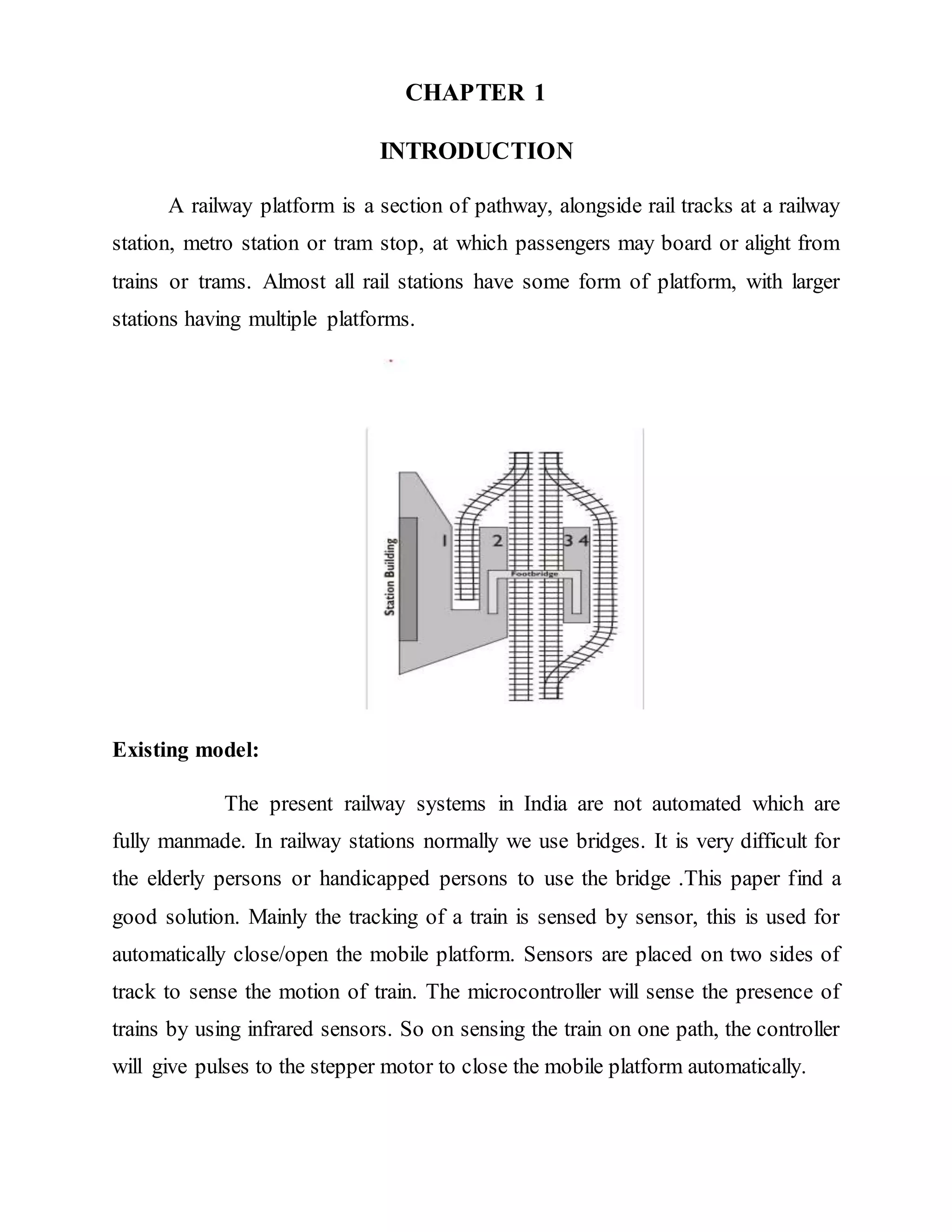CHAPTER 1
INTRODUCTION
A railway platform is a section of pathway, alongside rail tracks at a railway
station, metro station or tram stop, at which passengers may board or alight from
trains or trams. Almost all rail stations have some form of platform, with larger
stations having multiple platforms.
Existing model:
The present railway systems in India are not automated which are
fully manmade. In railway stations normally we use bridges. It is very difficult for
the elderly persons or handicapped persons to use the bridge .This paper find a
good solution. Mainly the tracking of a train is sensed by sensor, this is used for
automatically close/open the mobile platform. Sensors are placed on two sides of
track to sense the motion of train. The microcontroller will sense the presence of
trains by using infrared sensors. So on sensing the train on one path, the controller
will give pulses to the stepper motor to close the mobile platform automatically.
 