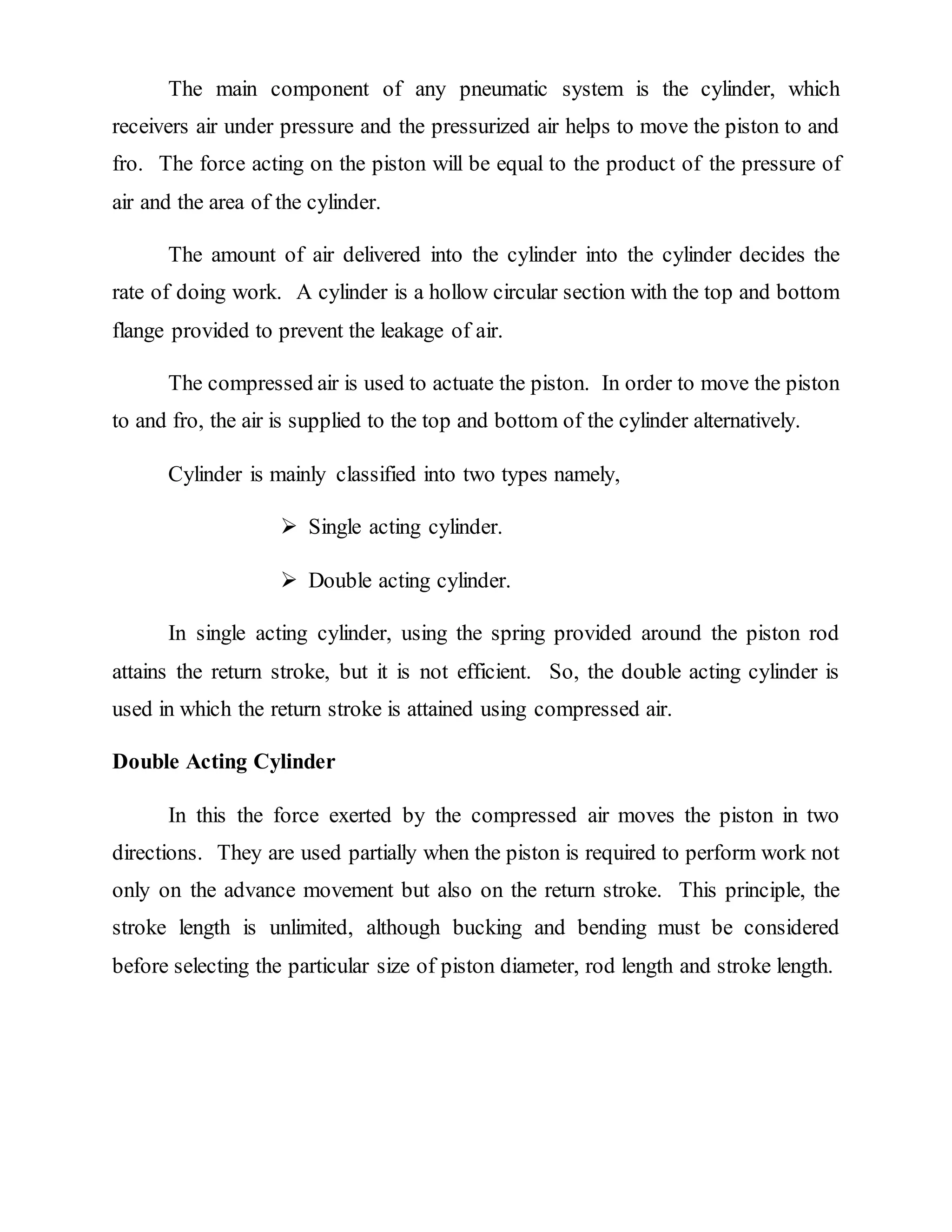 The main component of any pneumatic system is the cylinder, which
receivers air under pressure and the pressurized air helps to move the piston to and
fro. The force acting on the piston will be equal to the product of the pressure of
air and the area of the cylinder.
The amount of air delivered into the cylinder into the cylinder decides the
rate of doing work. A cylinder is a hollow circular section with the top and bottom
flange provided to prevent the leakage of air.
The compressed air is used to actuate the piston. In order to move the piston
to and fro, the air is supplied to the top and bottom of the cylinder alternatively.
Cylinder is mainly classified into two types namely,
 Single acting cylinder.
 Double acting cylinder.
In single acting cylinder, using the spring provided around the piston rod
attains the return stroke, but it is not efficient. So, the double acting cylinder is
used in which the return stroke is attained using compressed air.
Double Acting Cylinder
In this the force exerted by the compressed air moves the piston in two
directions. They are used partially when the piston is required to perform work not
only on the advance movement but also on the return stroke. This principle, the
stroke length is unlimited, although bucking and bending must be considered
before selecting the particular size of piston diameter, rod length and stroke length.
 
