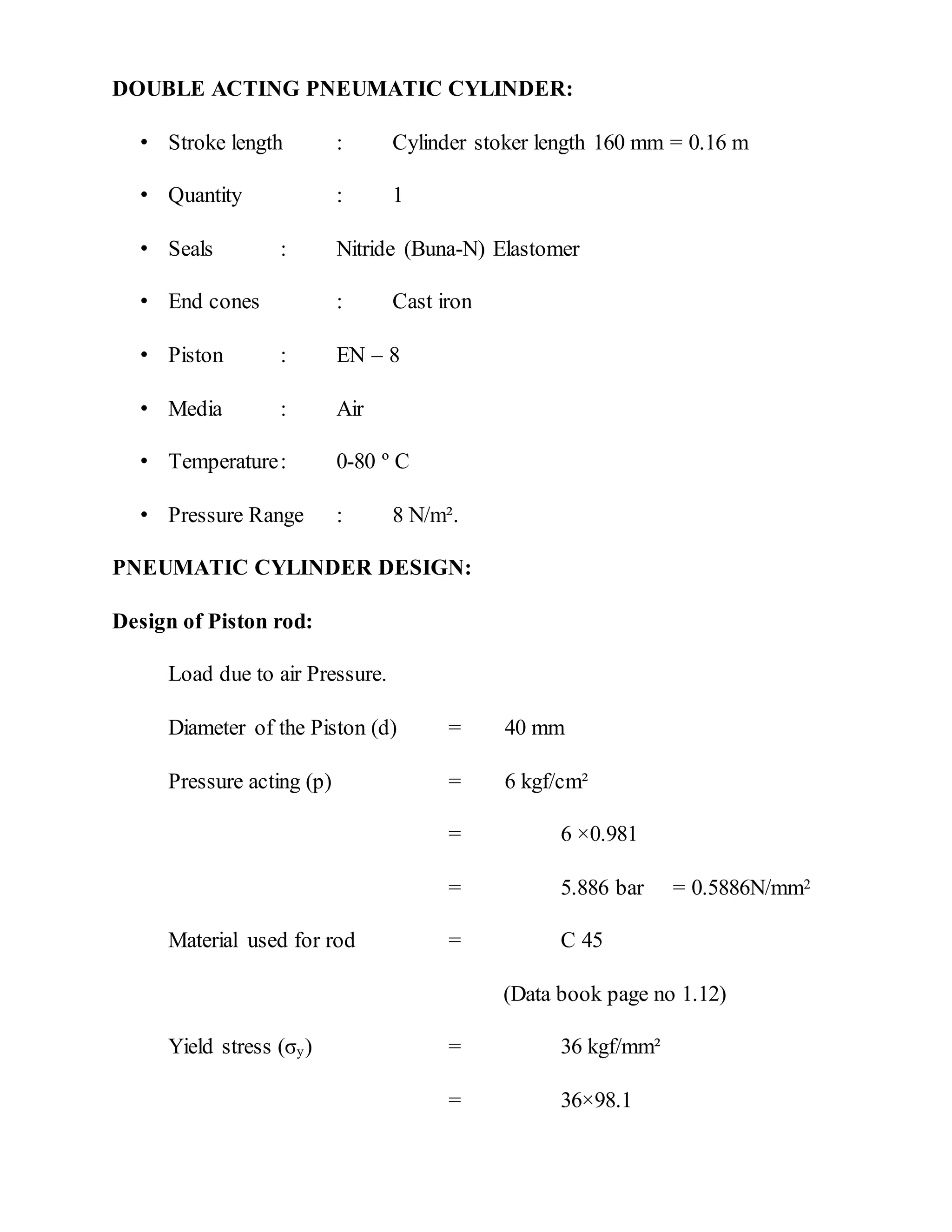 DOUBLE ACTING PNEUMATIC CYLINDER:
• Stroke length : Cylinder stoker length 160 mm = 0.16 m
• Quantity : 1
• Seals : Nitride (Buna-N) Elastomer
• End cones : Cast iron
• Piston : EN – 8
• Media : Air
• Temperature: 0-80 º C
• Pressure Range : 8 N/m².
PNEUMATIC CYLINDER DESIGN:
Design of Piston rod:
Load due to air Pressure.
Diameter of the Piston (d) = 40 mm
Pressure acting (p) = 6 kgf/cm²
= 6 ×0.981
= 5.886 bar = 0.5886N/mm2
Material used for rod = C 45
(Data book page no 1.12)
Yield stress (σy) = 36 kgf/mm²
= 36×98.1
 