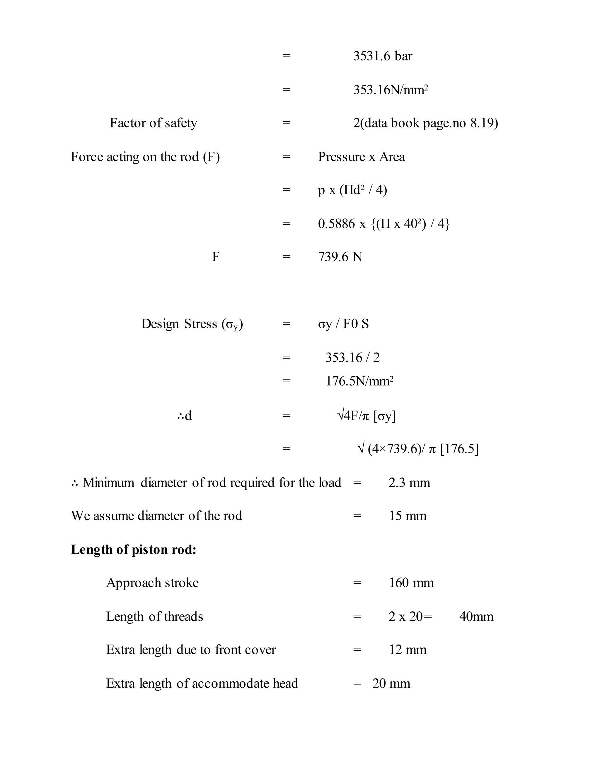 = 3531.6 bar
= 353.16N/mm2
Factor of safety = 2(data book page.no 8.19)
Force acting on the rod (F) = Pressure x Area
= p x (Πd² / 4)
= 0.5886 x {(Π x 40²) / 4}
F = 739.6 N
Design Stress (σy) = σy / F0 S
= 353.16 / 2
= 176.5N/mm2
∴d = √4F/π [σy]
= √ (4×739.6)/ π [176.5]
∴ Minimum diameter of rod required for the load = 2.3 mm
We assume diameter of the rod = 15 mm
Length of piston rod:
Approach stroke = 160 mm
Length of threads = 2 x 20= 40mm
Extra length due to front cover = 12 mm
Extra length of accommodate head = 20 mm
 