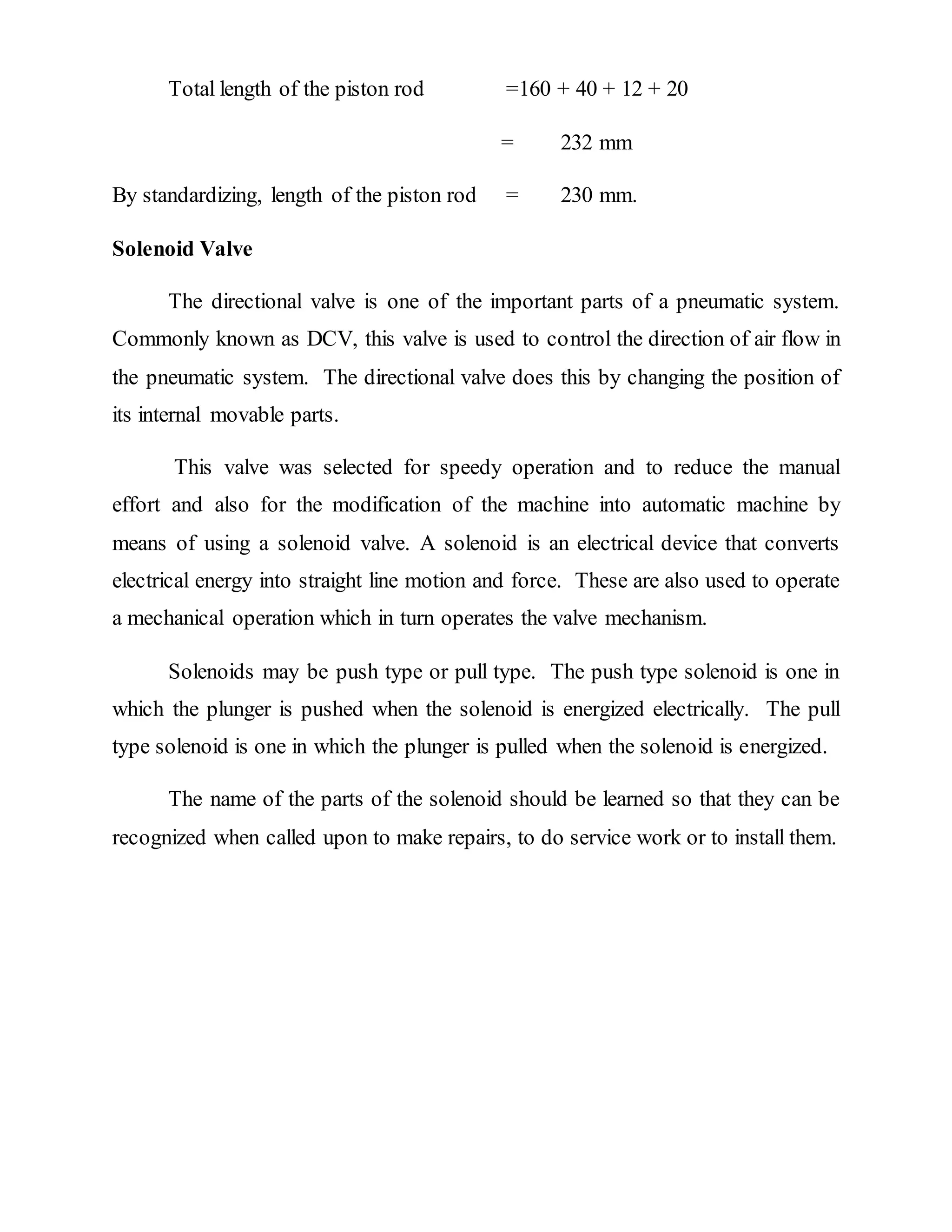 Total length of the piston rod =160 + 40 + 12 + 20
= 232 mm
By standardizing, length of the piston rod = 230 mm.
Solenoid Valve
The directional valve is one of the important parts of a pneumatic system.
Commonly known as DCV, this valve is used to control the direction of air flow in
the pneumatic system. The directional valve does this by changing the position of
its internal movable parts.
This valve was selected for speedy operation and to reduce the manual
effort and also for the modification of the machine into automatic machine by
means of using a solenoid valve. A solenoid is an electrical device that converts
electrical energy into straight line motion and force. These are also used to operate
a mechanical operation which in turn operates the valve mechanism.
Solenoids may be push type or pull type. The push type solenoid is one in
which the plunger is pushed when the solenoid is energized electrically. The pull
type solenoid is one in which the plunger is pulled when the solenoid is energized.
The name of the parts of the solenoid should be learned so that they can be
recognized when called upon to make repairs, to do service work or to install them.
 