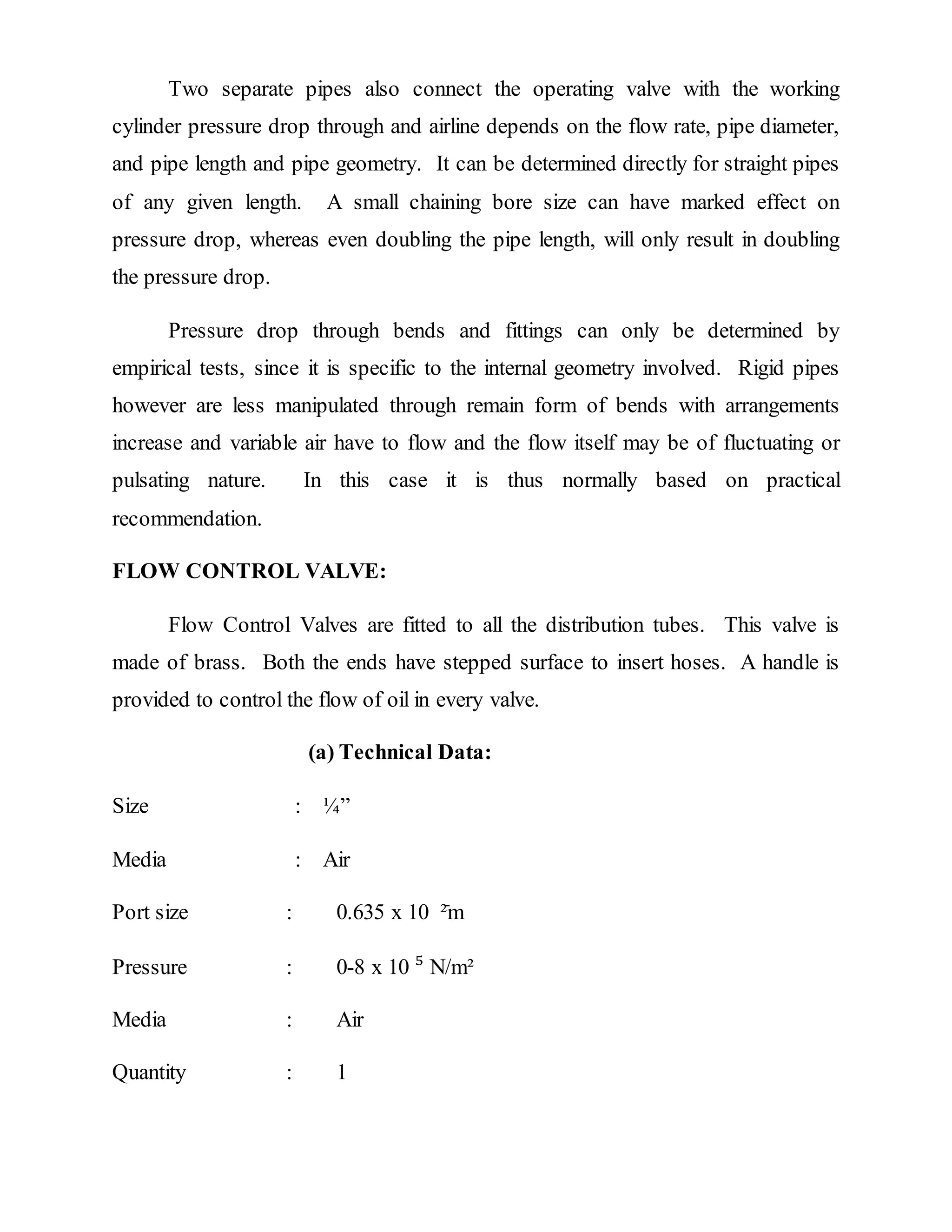 Two separate pipes also connect the operating valve with the working
cylinder pressure drop through and airline depends on the flow rate, pipe diameter,
and pipe length and pipe geometry. It can be determined directly for straight pipes
of any given length. A small chaining bore size can have marked effect on
pressure drop, whereas even doubling the pipe length, will only result in doubling
the pressure drop.
Pressure drop through bends and fittings can only be determined by
empirical tests, since it is specific to the internal geometry involved. Rigid pipes
however are less manipulated through remain form of bends with arrangements
increase and variable air have to flow and the flow itself may be of fluctuating or
pulsating nature. In this case it is thus normally based on practical
recommendation.
FLOW CONTROL VALVE:
Flow Control Valves are fitted to all the distribution tubes. This valve is
made of brass. Both the ends have stepped surface to insert hoses. A handle is
provided to control the flow of oil in every valve.
(a) Technical Data:
Size : ¼”
Media : Air
Port size : 0.635 x 10 ֿ²m
Pressure : 0-8 x 10 ⁵ N/m²
Media : Air
Quantity : 1
 