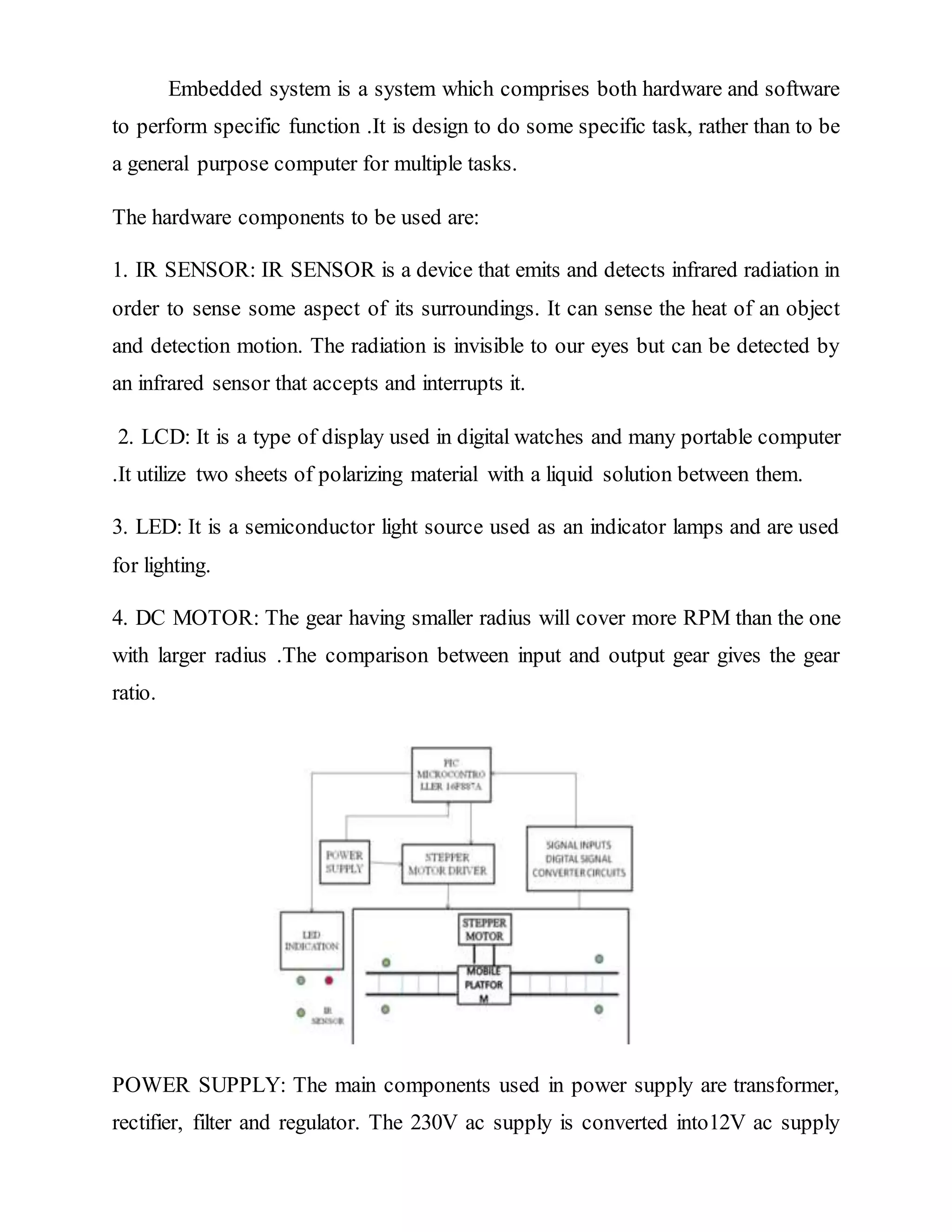 Embedded system is a system which comprises both hardware and software
to perform specific function .It is design to do some specific task, rather than to be
a general purpose computer for multiple tasks.
The hardware components to be used are:
1. IR SENSOR: IR SENSOR is a device that emits and detects infrared radiation in
order to sense some aspect of its surroundings. It can sense the heat of an object
and detection motion. The radiation is invisible to our eyes but can be detected by
an infrared sensor that accepts and interrupts it.
2. LCD: It is a type of display used in digital watches and many portable computer
.It utilize two sheets of polarizing material with a liquid solution between them.
3. LED: It is a semiconductor light source used as an indicator lamps and are used
for lighting.
4. DC MOTOR: The gear having smaller radius will cover more RPM than the one
with larger radius .The comparison between input and output gear gives the gear
ratio.
POWER SUPPLY: The main components used in power supply are transformer,
rectifier, filter and regulator. The 230V ac supply is converted into12V ac supply
 