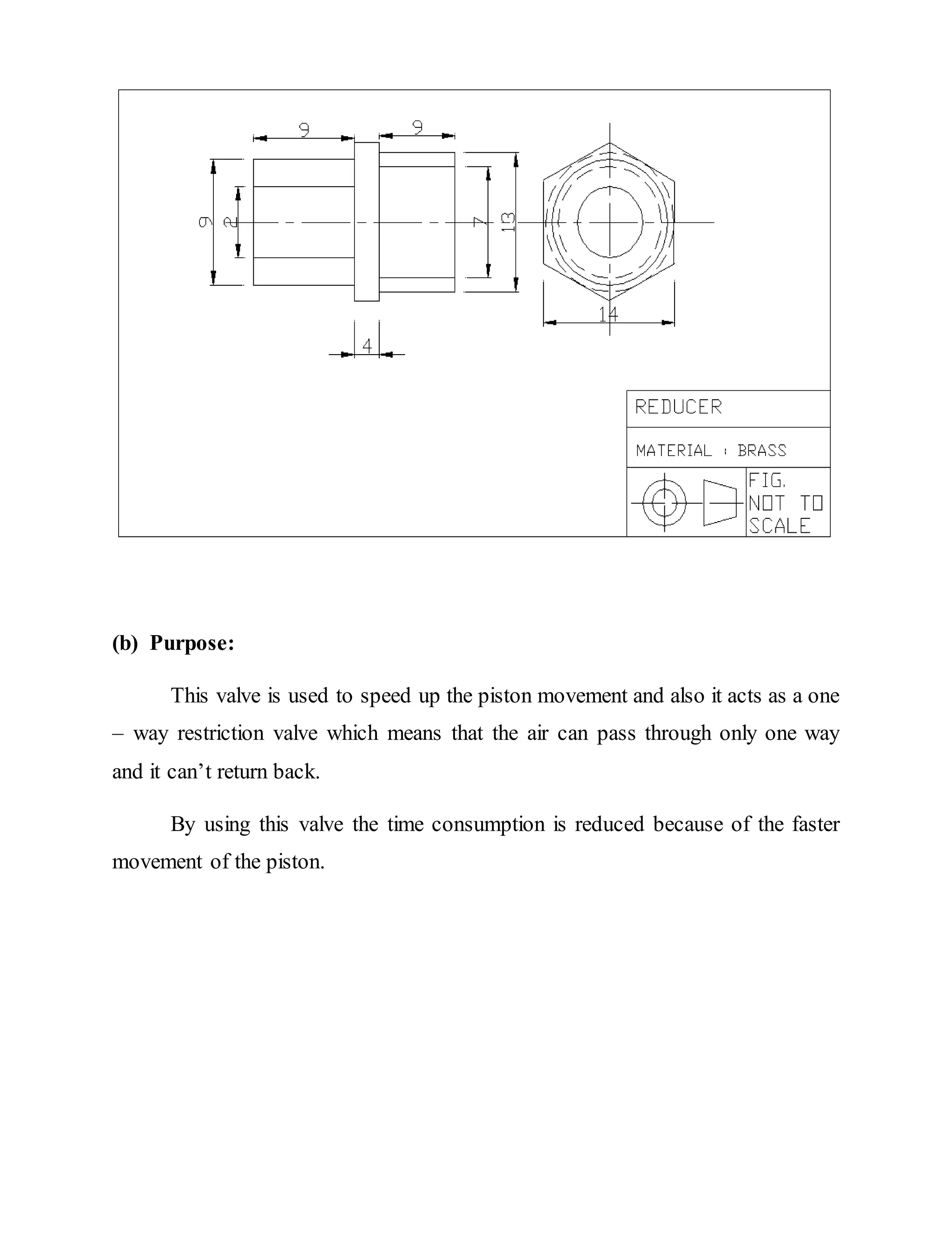 (b) Purpose:
This valve is used to speed up the piston movement and also it acts as a one
– way restriction valve which means that the air can pass through only one way
and it can’t return back.
By using this valve the time consumption is reduced because of the faster
movement of the piston.
 