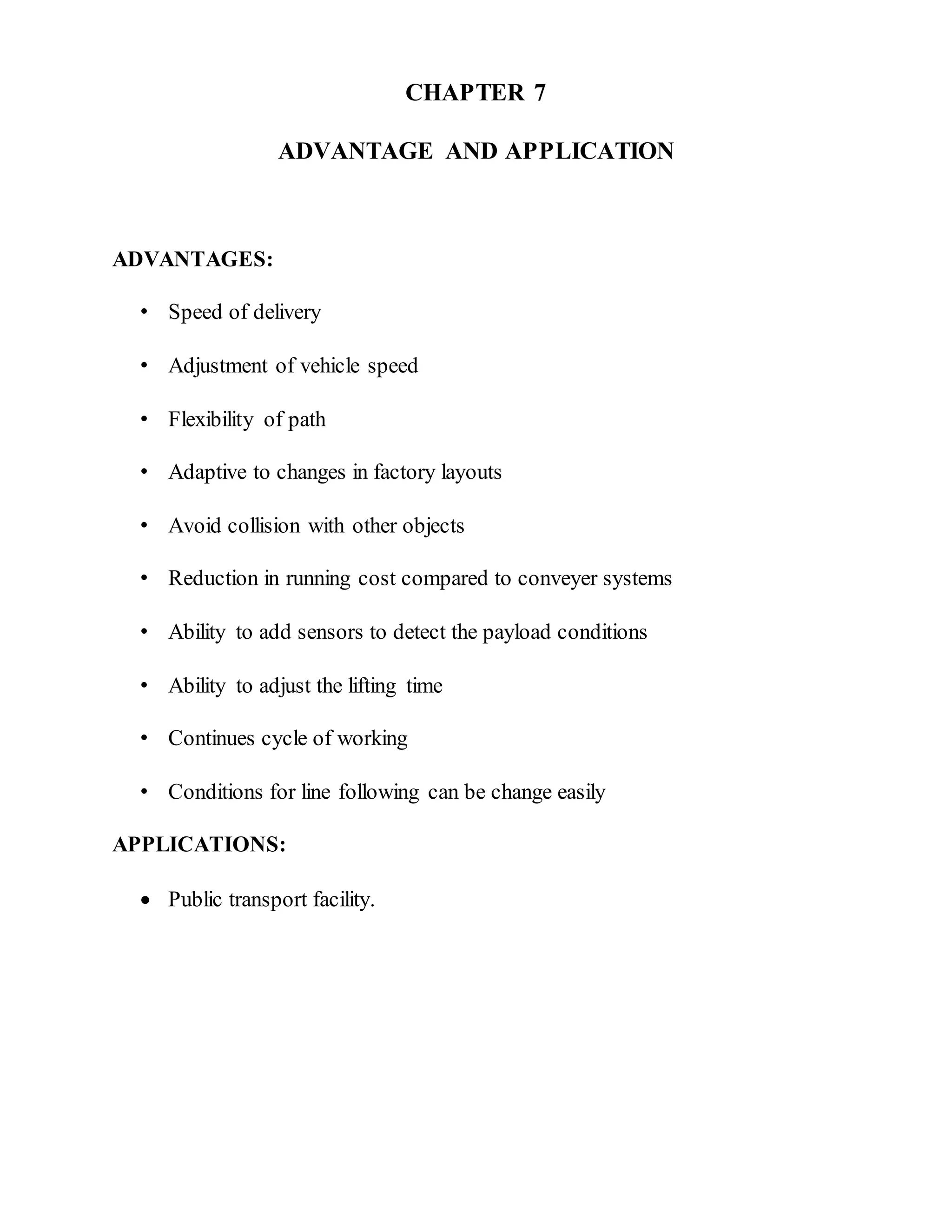 CHAPTER 7
ADVANTAGE AND APPLICATION
ADVANTAGES:
• Speed of delivery
• Adjustment of vehicle speed
• Flexibility of path
• Adaptive to changes in factory layouts
• Avoid collision with other objects
• Reduction in running cost compared to conveyer systems
• Ability to add sensors to detect the payload conditions
• Ability to adjust the lifting time
• Continues cycle of working
• Conditions for line following can be change easily
APPLICATIONS:
 Public transport facility.
 