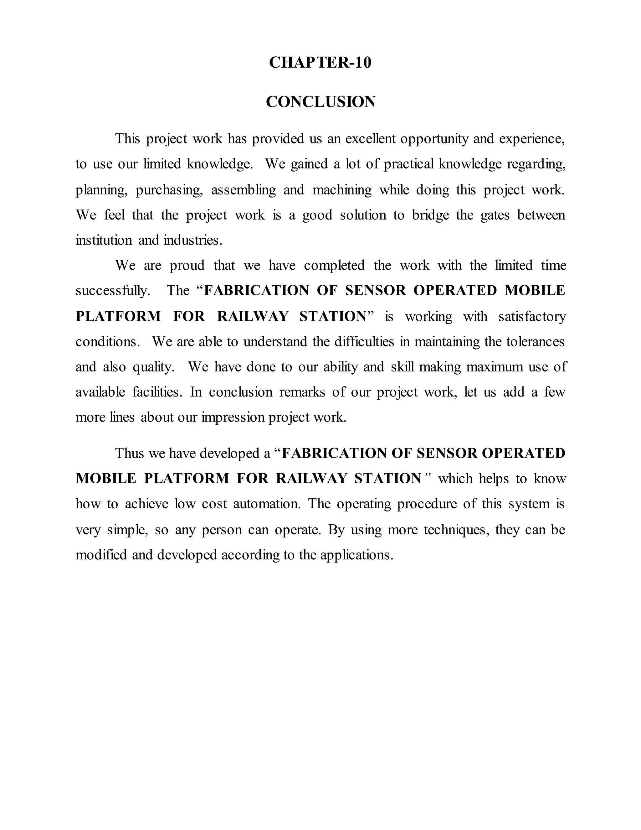 CHAPTER-10
CONCLUSION
This project work has provided us an excellent opportunity and experience,
to use our limited knowledge. We gained a lot of practical knowledge regarding,
planning, purchasing, assembling and machining while doing this project work.
We feel that the project work is a good solution to bridge the gates between
institution and industries.
We are proud that we have completed the work with the limited time
successfully. The “FABRICATION OF SENSOR OPERATED MOBILE
PLATFORM FOR RAILWAY STATION” is working with satisfactory
conditions. We are able to understand the difficulties in maintaining the tolerances
and also quality. We have done to our ability and skill making maximum use of
available facilities. In conclusion remarks of our project work, let us add a few
more lines about our impression project work.
Thus we have developed a “FABRICATION OF SENSOR OPERATED
MOBILE PLATFORM FOR RAILWAY STATION” which helps to know
how to achieve low cost automation. The operating procedure of this system is
very simple, so any person can operate. By using more techniques, they can be
modified and developed according to the applications.
 