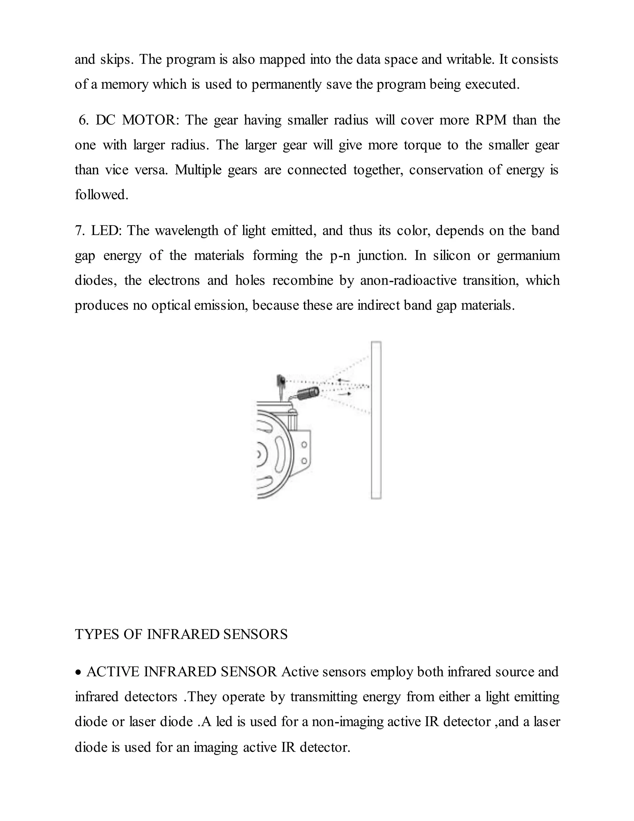 and skips. The program is also mapped into the data space and writable. It consists
of a memory which is used to permanently save the program being executed.
6. DC MOTOR: The gear having smaller radius will cover more RPM than the
one with larger radius. The larger gear will give more torque to the smaller gear
than vice versa. Multiple gears are connected together, conservation of energy is
followed.
7. LED: The wavelength of light emitted, and thus its color, depends on the band
gap energy of the materials forming the p-n junction. In silicon or germanium
diodes, the electrons and holes recombine by anon-radioactive transition, which
produces no optical emission, because these are indirect band gap materials.
TYPES OF INFRARED SENSORS
 ACTIVE INFRARED SENSOR Active sensors employ both infrared source and
infrared detectors .They operate by transmitting energy from either a light emitting
diode or laser diode .A led is used for a non-imaging active IR detector ,and a laser
diode is used for an imaging active IR detector.
 