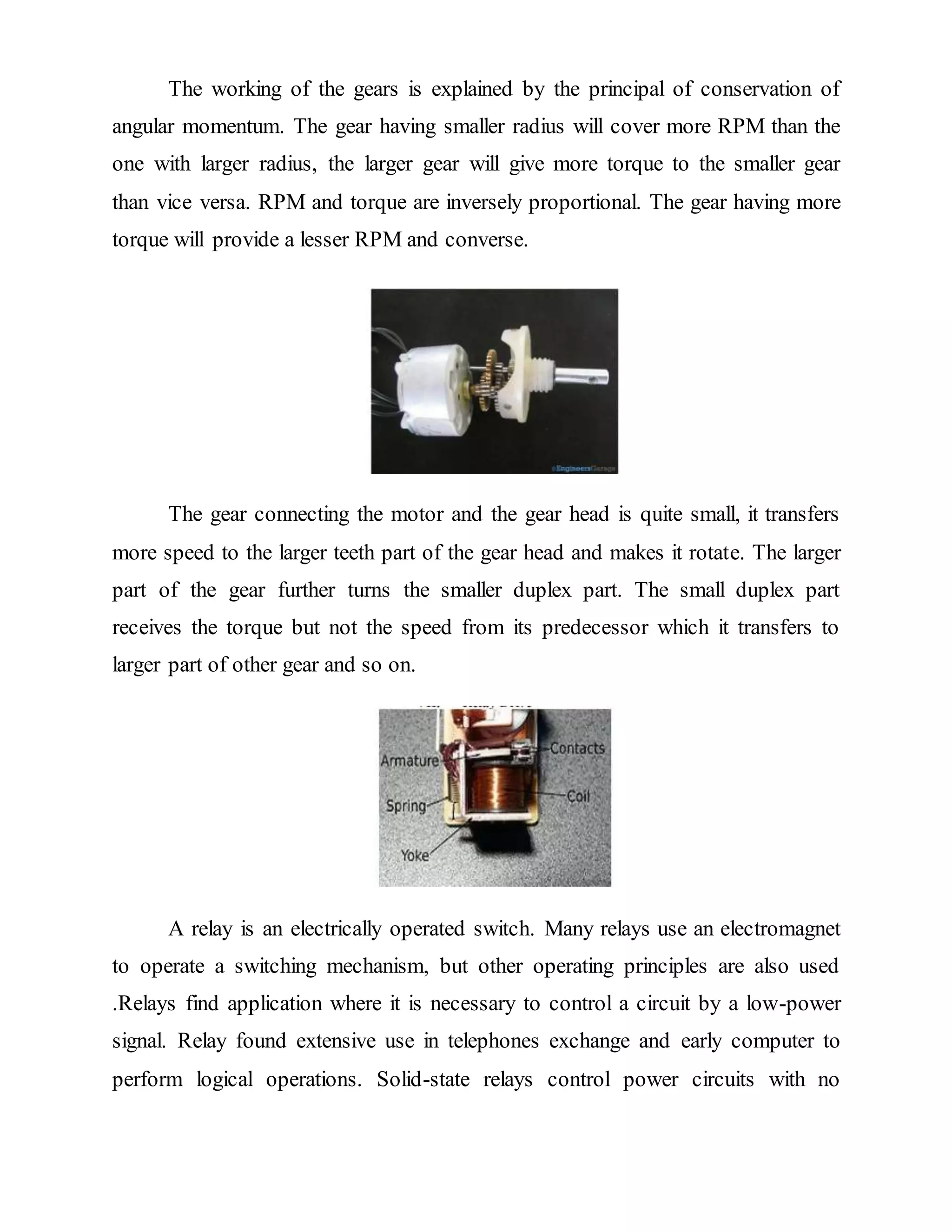 The working of the gears is explained by the principal of conservation of
angular momentum. The gear having smaller radius will cover more RPM than the
one with larger radius, the larger gear will give more torque to the smaller gear
than vice versa. RPM and torque are inversely proportional. The gear having more
torque will provide a lesser RPM and converse.
The gear connecting the motor and the gear head is quite small, it transfers
more speed to the larger teeth part of the gear head and makes it rotate. The larger
part of the gear further turns the smaller duplex part. The small duplex part
receives the torque but not the speed from its predecessor which it transfers to
larger part of other gear and so on.
A relay is an electrically operated switch. Many relays use an electromagnet
to operate a switching mechanism, but other operating principles are also used
.Relays find application where it is necessary to control a circuit by a low-power
signal. Relay found extensive use in telephones exchange and early computer to
perform logical operations. Solid-state relays control power circuits with no
 