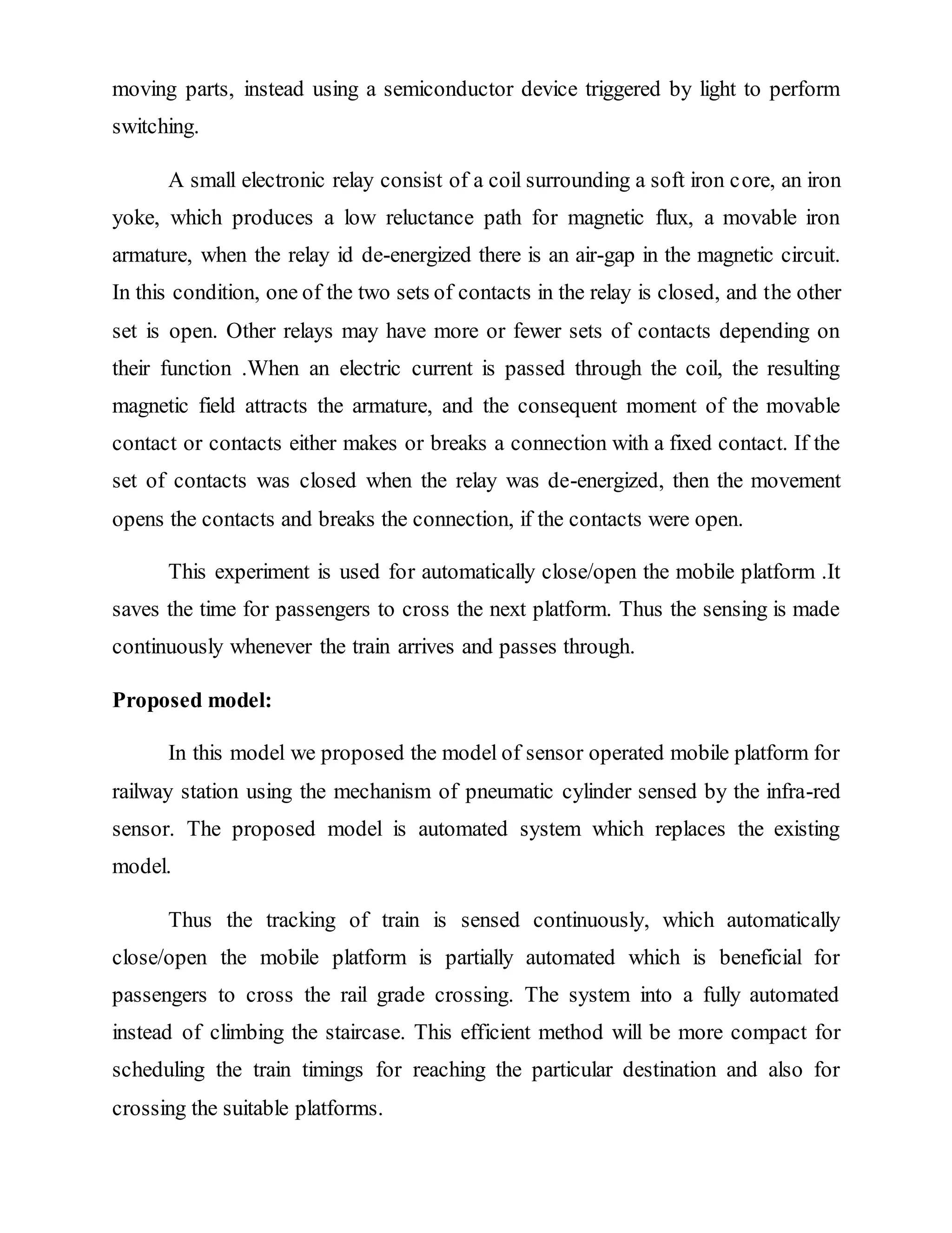 moving parts, instead using a semiconductor device triggered by light to perform
switching.
A small electronic relay consist of a coil surrounding a soft iron core, an iron
yoke, which produces a low reluctance path for magnetic flux, a movable iron
armature, when the relay id de-energized there is an air-gap in the magnetic circuit.
In this condition, one of the two sets of contacts in the relay is closed, and the other
set is open. Other relays may have more or fewer sets of contacts depending on
their function .When an electric current is passed through the coil, the resulting
magnetic field attracts the armature, and the consequent moment of the movable
contact or contacts either makes or breaks a connection with a fixed contact. If the
set of contacts was closed when the relay was de-energized, then the movement
opens the contacts and breaks the connection, if the contacts were open.
This experiment is used for automatically close/open the mobile platform .It
saves the time for passengers to cross the next platform. Thus the sensing is made
continuously whenever the train arrives and passes through.
Proposed model:
In this model we proposed the model of sensor operated mobile platform for
railway station using the mechanism of pneumatic cylinder sensed by the infra-red
sensor. The proposed model is automated system which replaces the existing
model.
Thus the tracking of train is sensed continuously, which automatically
close/open the mobile platform is partially automated which is beneficial for
passengers to cross the rail grade crossing. The system into a fully automated
instead of climbing the staircase. This efficient method will be more compact for
scheduling the train timings for reaching the particular destination and also for
crossing the suitable platforms.
 